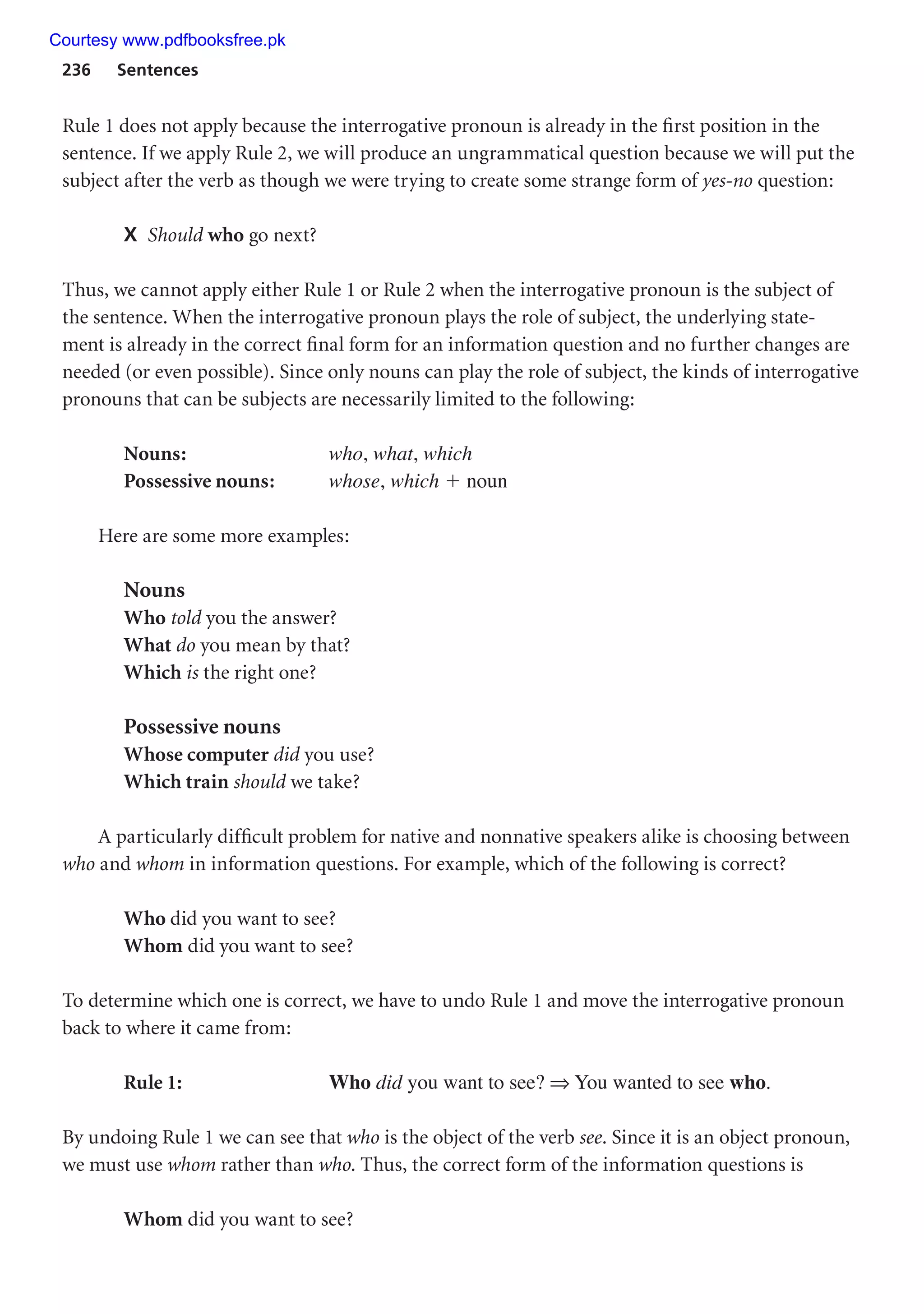 236 Sentences
Rule 1 does not apply because the interrogative pronoun is already in the first position in the
sentence. If we apply Rule 2, we will produce an ungrammatical question because we will put the
subject after the verb as though we were trying to create some strange form of yes-no question:
X Should who go next?
Thus, we cannot apply either Rule 1 or Rule 2 when the interrogative pronoun is the subject of
the sentence. When the interrogative pronoun plays the role of subject, the underlying state-
ment is already in the correct final form for an information question and no further changes are
needed (or even possible). Since only nouns can play the role of subject, the kinds of interrogative
pronouns that can be subjects are necessarily limited to the following:
Nouns: who, what, which
Possessive nouns: whose, which  noun
Here are some more examples:
Nouns
Who told you the answer?
What do you mean by that?
Which is the right one?
Possessive nouns
Whose computer did you use?
Which train should we take?
A particularly difficult problem for native and nonnative speakers alike is choosing between
who and whom in information questions. For example, which of the following is correct?
Who did you want to see?
Whom did you want to see?
To determine which one is correct, we have to undo Rule 1 and move the interrogative pronoun
back to where it came from:
Rule 1: Who did you want to see? ⇒ You wanted to see who.
By undoing Rule 1 we can see that who is the object of the verb see. Since it is an object pronoun,
we must use whom rather than who. Thus, the correct form of the information questions is
Whom did you want to see?
Courtesy www.pdfbooksfree.pk
 