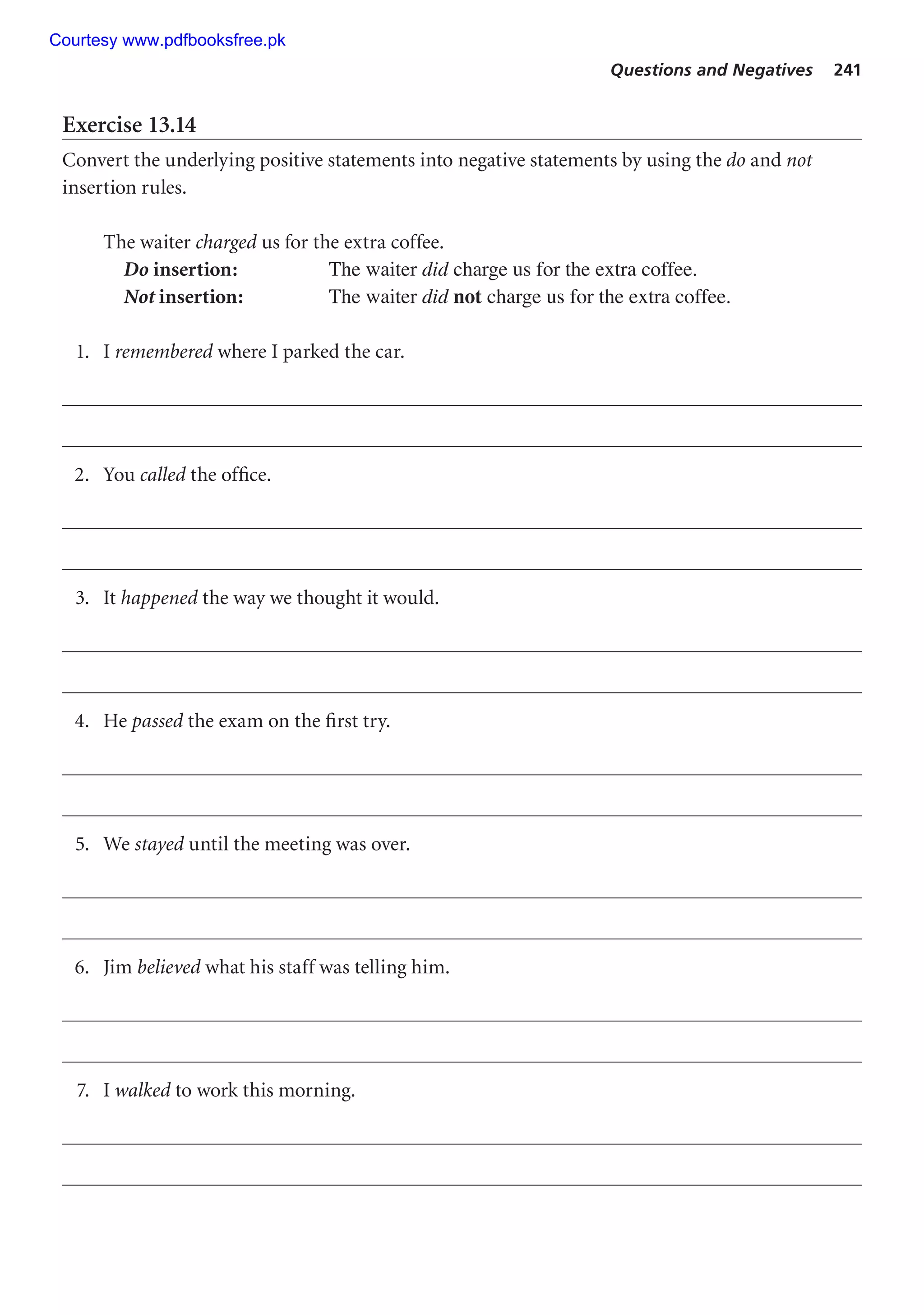 Questions and Negatives 241
Exercise 13.14
Convert the underlying positive statements into negative statements by using the do and not
insertion rules.
The waiter charged us for the extra coffee.
Do insertion: The waiter did charge us for the extra coffee.
Not insertion: The waiter did not charge us for the extra coffee.
1. I remembered where I parked the car.
2. You called the office.
3. It happened the way we thought it would.
4. He passed the exam on the first try.
5. We stayed until the meeting was over.
6. Jim believed what his staff was telling him.
7. I walked to work this morning.
Courtesy www.pdfbooksfree.pk
 