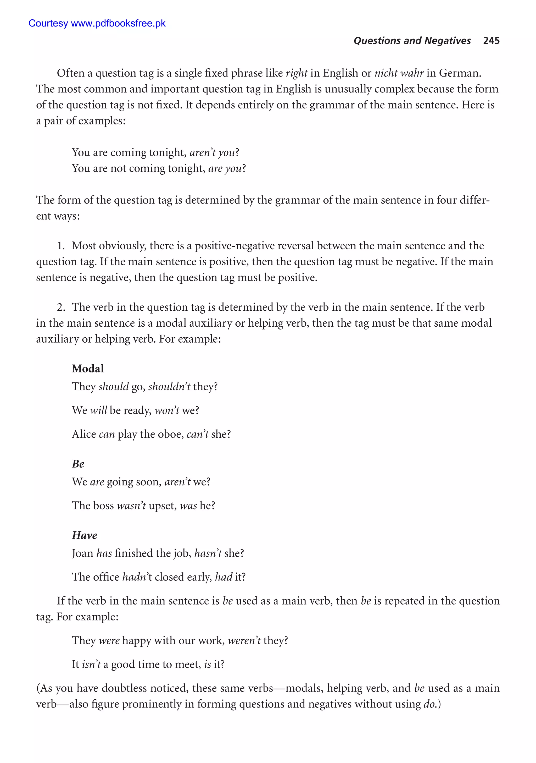 Questions and Negatives 245
Often a question tag is a single fixed phrase like right in English or nicht wahr in German.
The most common and important question tag in English is unusually complex because the form
of the question tag is not fixed. It depends entirely on the grammar of the main sentence. Here is
a pair of examples:
You are coming tonight, aren’t you?
You are not coming tonight, are you?
The form of the question tag is determined by the grammar of the main sentence in four differ-
ent ways:
1. Most obviously, there is a positive-negative reversal between the main sentence and the
question tag. If the main sentence is positive, then the question tag must be negative. If the main
sentence is negative, then the question tag must be positive.
2. The verb in the question tag is determined by the verb in the main sentence. If the verb
in the main sentence is a modal auxiliary or helping verb, then the tag must be that same modal
auxiliary or helping verb. For example:
Modal
They should go, shouldn’t they?
We will be ready, won’t we?
Alice can play the oboe, can’t she?
Be
We are going soon, aren’t we?
The boss wasn’t upset, was he?
Have
Joan has finished the job, hasn’t she?
The office hadn’t closed early, had it?
If the verb in the main sentence is be used as a main verb, then be is repeated in the question
tag. For example:
They were happy with our work, weren’t they?
It isn’t a good time to meet, is it?
(As you have doubtless noticed, these same verbs—modals, helping verb, and be used as a main
verb—also figure prominently in forming questions and negatives without using do.)
Courtesy www.pdfbooksfree.pk
 