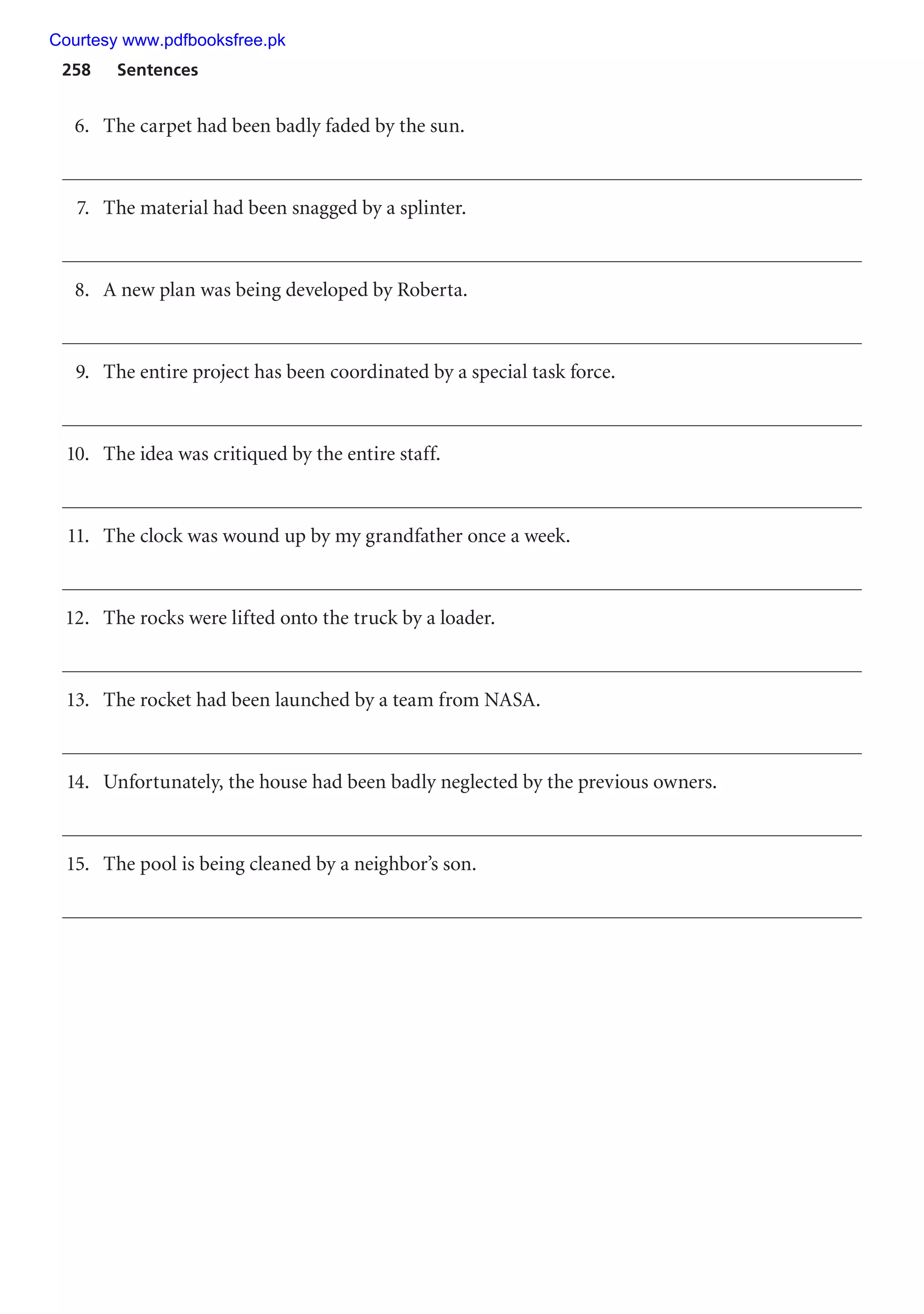 258 Sentences
6. The carpet had been badly faded by the sun.
7. The material had been snagged by a splinter.
8. A new plan was being developed by Roberta.
9. The entire project has been coordinated by a special task force.
10. The idea was critiqued by the entire staff.
11. The clock was wound up by my grandfather once a week.
12. The rocks were lifted onto the truck by a loader.
13. The rocket had been launched by a team from NASA.
14. Unfortunately, the house had been badly neglected by the previous owners.
15. The pool is being cleaned by a neighbor’s son.
Courtesy www.pdfbooksfree.pk
 
