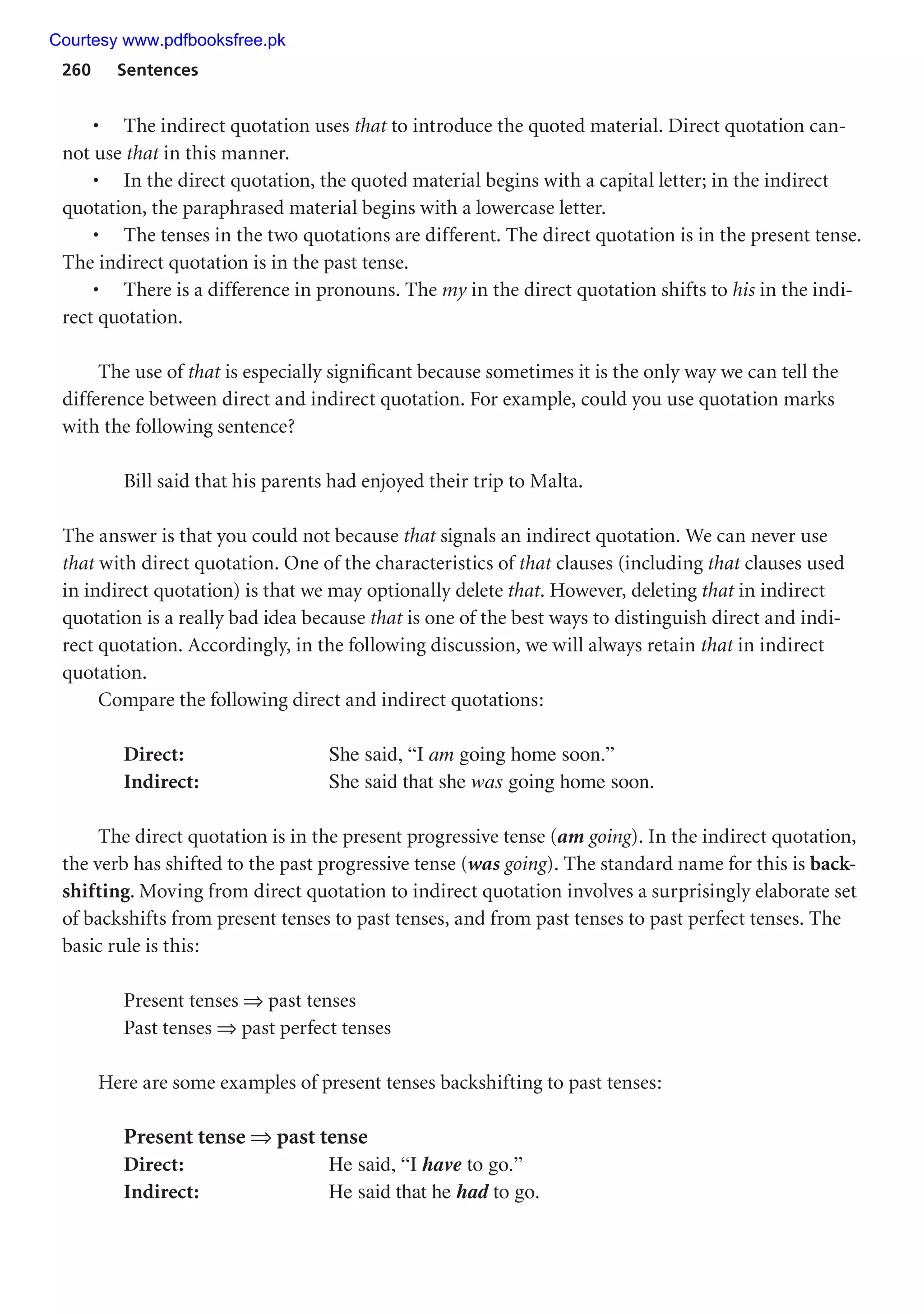 260 Sentences
• The indirect quotation uses that to introduce the quoted material. Direct quotation can-
not use that in this manner.
• In the direct quotation, the quoted material begins with a capital letter; in the indirect
quotation, the paraphrased material begins with a lowercase letter.
• The tenses in the two quotations are different. The direct quotation is in the present tense.
The indirect quotation is in the past tense.
• There is a difference in pronouns. The my in the direct quotation shifts to his in the indi-
rect quotation.
The use of that is especially significant because sometimes it is the only way we can tell the
difference between direct and indirect quotation. For example, could you use quotation marks
with the following sentence?
Bill said that his parents had enjoyed their trip to Malta.
The answer is that you could not because that signals an indirect quotation. We can never use
that with direct quotation. One of the characteristics of that clauses (including that clauses used
in indirect quotation) is that we may optionally delete that. However, deleting that in indirect
quotation is a really bad idea because that is one of the best ways to distinguish direct and indi-
rect quotation. Accordingly, in the following discussion, we will always retain that in indirect
quotation.
Compare the following direct and indirect quotations:
Direct: She said, “I am going home soon.”
Indirect: She said that she was going home soon.
The direct quotation is in the present progressive tense (am going). In the indirect quotation,
the verb has shifted to the past progressive tense (was going). The standard name for this is back-
shifting. Moving from direct quotation to indirect quotation involves a surprisingly elaborate set
of backshifts from present tenses to past tenses, and from past tenses to past perfect tenses. The
basic rule is this:
Present tenses ⇒ past tenses
Past tenses ⇒ past perfect tenses
Here are some examples of present tenses backshifting to past tenses:
Present tense ⇒ past tense
Direct: He said, “I have to go.”
Indirect: He said that he had to go.
Courtesy www.pdfbooksfree.pk
 