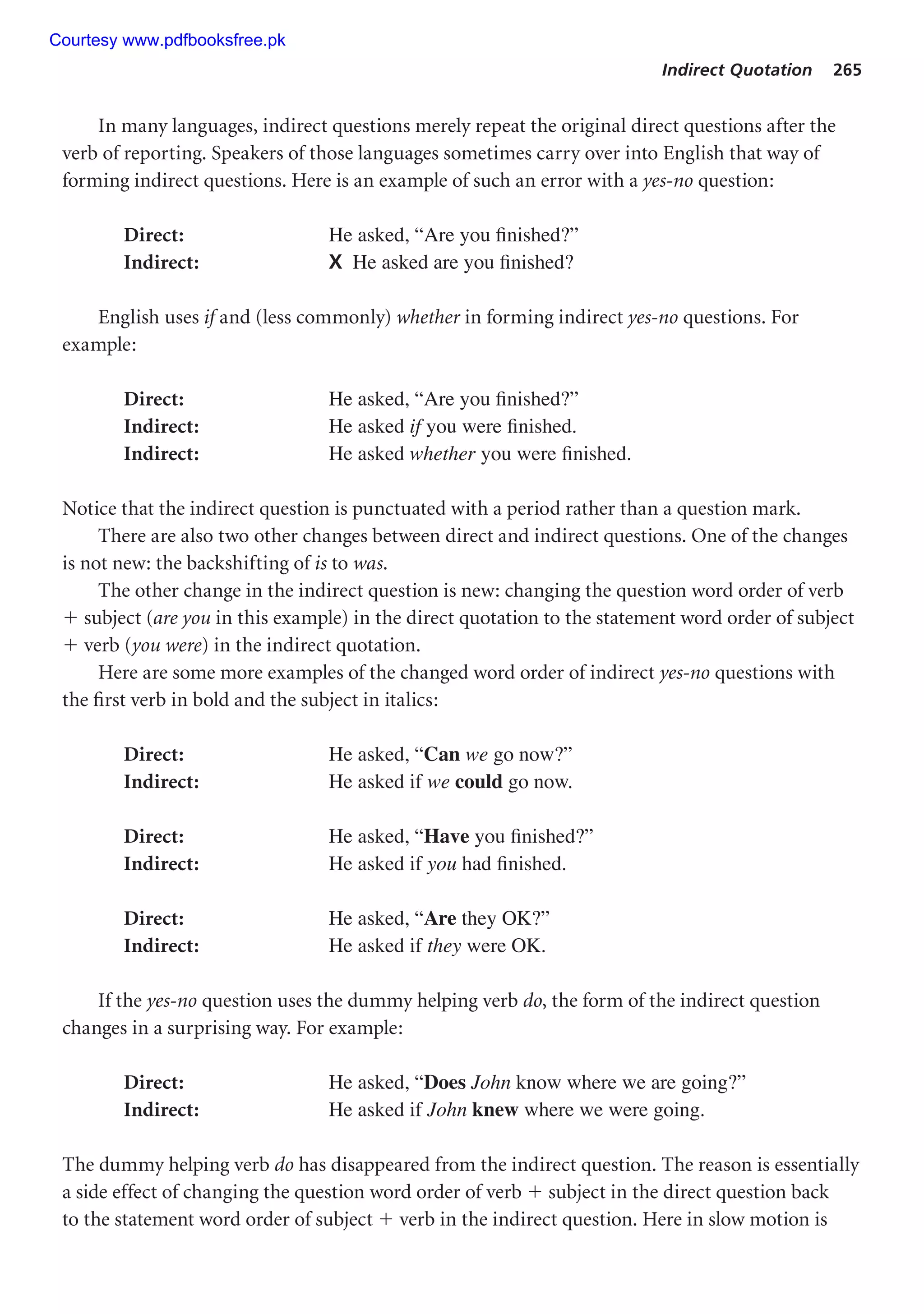 Indirect Quotation 265
In many languages, indirect questions merely repeat the original direct questions after the
verb of reporting. Speakers of those languages sometimes carry over into English that way of
forming indirect questions. Here is an example of such an error with a yes-no question:
Direct: He asked, “Are you finished?”
Indirect: X He asked are you finished?
English uses if and (less commonly) whether in forming indirect yes-no questions. For
example:
Direct: He asked, “Are you finished?”
Indirect: He asked if you were finished.
Indirect: He asked whether you were finished.
Notice that the indirect question is punctuated with a period rather than a question mark.
There are also two other changes between direct and indirect questions. One of the changes
is not new: the backshifting of is to was.
The other change in the indirect question is new: changing the question word order of verb
 subject (are you in this example) in the direct quotation to the statement word order of subject
 verb (you were) in the indirect quotation.
Here are some more examples of the changed word order of indirect yes-no questions with
the first verb in bold and the subject in italics:
Direct: He asked, “Can we go now?”
Indirect: He asked if we could go now.
Direct: He asked, “Have you finished?”
Indirect: He asked if you had finished.
Direct: He asked, “Are they OK?”
Indirect: He asked if they were OK.
If the yes-no question uses the dummy helping verb do, the form of the indirect question
changes in a surprising way. For example:
Direct: He asked, “Does John know where we are going?”
Indirect: He asked if John knew where we were going.
The dummy helping verb do has disappeared from the indirect question. The reason is essentially
a side effect of changing the question word order of verb  subject in the direct question back
to the statement word order of subject  verb in the indirect question. Here in slow motion is
Courtesy www.pdfbooksfree.pk
 
