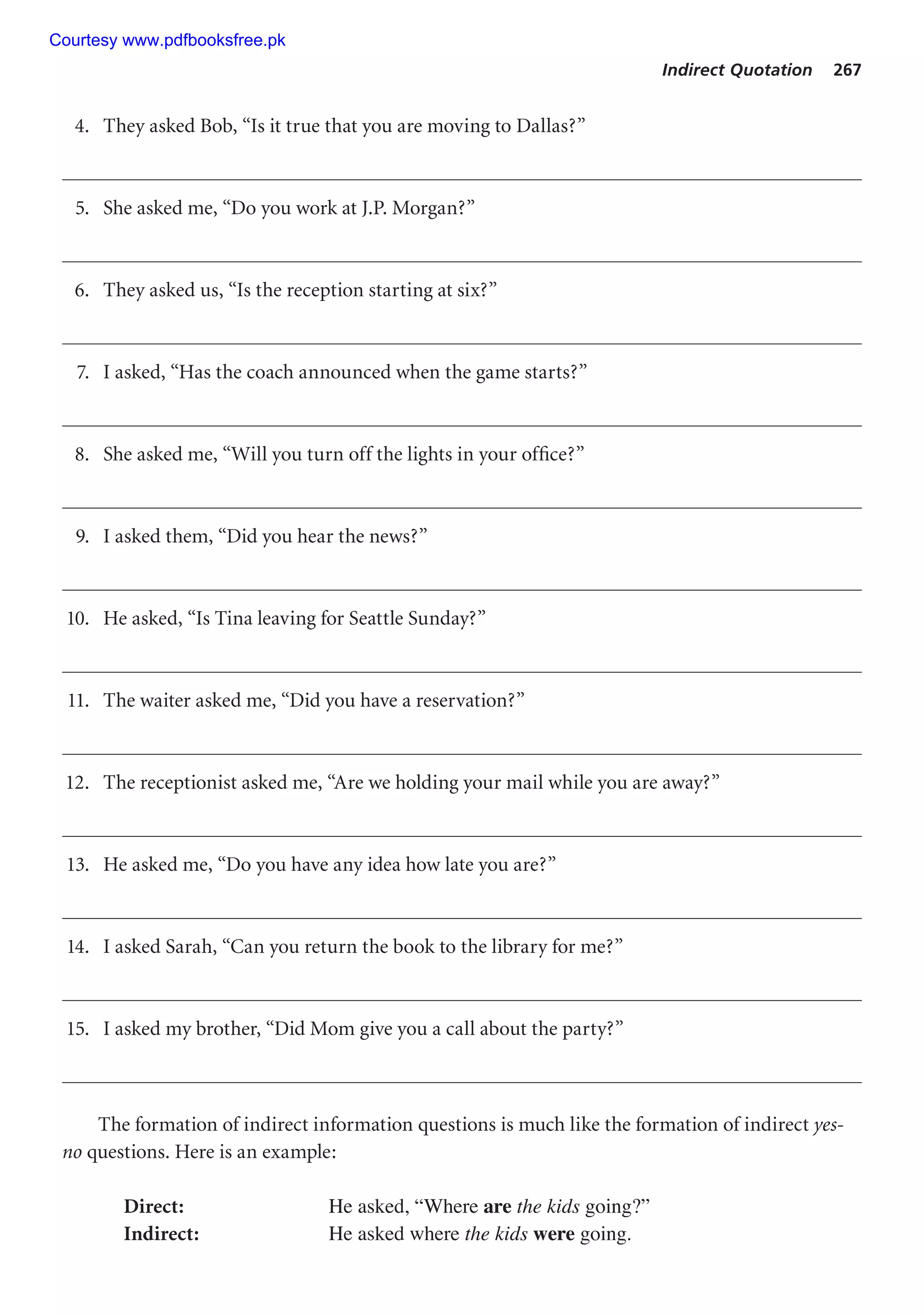 Indirect Quotation 267
4. They asked Bob, “Is it true that you are moving to Dallas?”
5. She asked me, “Do you work at J.P. Morgan?”
6. They asked us, “Is the reception starting at six?”
7. I asked, “Has the coach announced when the game starts?”
8. She asked me, “Will you turn off the lights in your office?”
9. I asked them, “Did you hear the news?”
10. He asked, “Is Tina leaving for Seattle Sunday?”
11. The waiter asked me, “Did you have a reservation?”
12. The receptionist asked me, “Are we holding your mail while you are away?”
13. He asked me, “Do you have any idea how late you are?”
14. I asked Sarah, “Can you return the book to the library for me?”
15. I asked my brother, “Did Mom give you a call about the party?”
The formation of indirect information questions is much like the formation of indirect yes-
no questions. Here is an example:
Direct: He asked, “Where are the kids going?”
Indirect: He asked where the kids were going.
Courtesy www.pdfbooksfree.pk
 