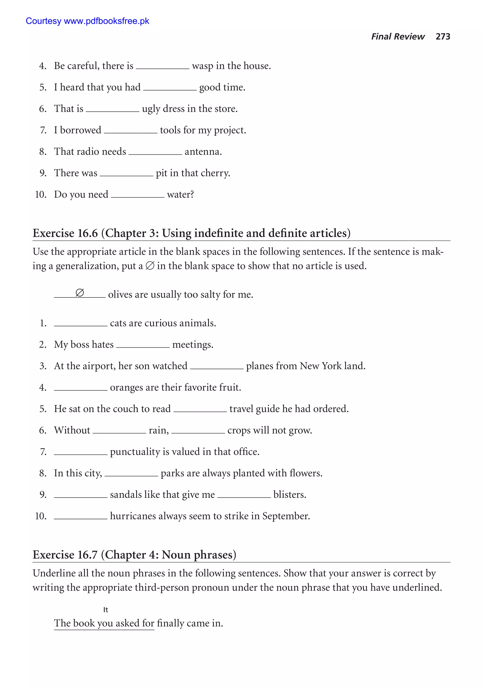 Final Review 273
4. Be careful, there is wasp in the house.
5. I heard that you had good time.
6. That is ugly dress in the store.
7. I borrowed tools for my project.
8. That radio needs antenna.
9. There was pit in that cherry.
10. Do you need water?
Exercise 16.6 (Chapter 3: Using indefinite and definite articles)
Use the appropriate article in the blank spaces in the following sentences. If the sentence is mak-
ing a generalization, put a  in the blank space to show that no article is used.
∅ olives are usually too salty for me.
1. cats are curious animals.
2. My boss hates meetings.
3. At the airport, her son watched planes from New York land.
4. oranges are their favorite fruit.
5. He sat on the couch to read travel guide he had ordered.
6. Without rain, crops will not grow.
7. punctuality is valued in that office.
8. In this city, parks are always planted with flowers.
9. sandals like that give me blisters.
10. hurricanes always seem to strike in September.
Exercise 16.7 (Chapter 4: Noun phrases)
Underline all the noun phrases in the following sentences. Show that your answer is correct by
writing the appropriate third-person pronoun under the noun phrase that you have underlined.
It
The book you asked for finally came in.
Courtesy www.pdfbooksfree.pk
 