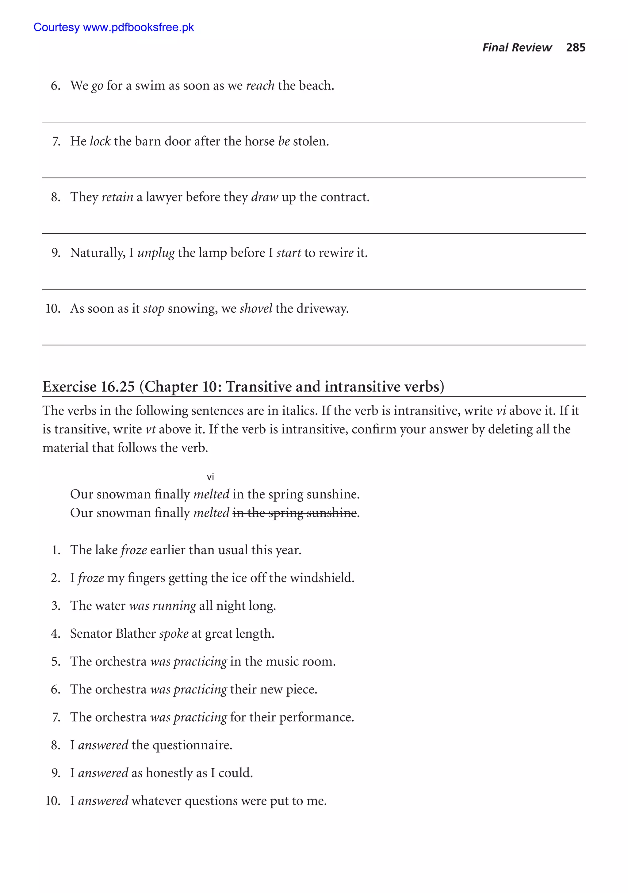 Final Review 285
6. We go for a swim as soon as we reach the beach.
7. He lock the barn door after the horse be stolen.
8. They retain a lawyer before they draw up the contract.
9. Naturally, I unplug the lamp before I start to rewire it.
10. As soon as it stop snowing, we shovel the driveway.
Exercise 16.25 (Chapter 10: Transitive and intransitive verbs)
The verbs in the following sentences are in italics. If the verb is intransitive, write vi above it. If it
is transitive, write vt above it. If the verb is intransitive, confirm your answer by deleting all the
material that follows the verb.
vi
Our snowman finally melted in the spring sunshine.
Our snowman finally melted in the spring sunshine.
1. The lake froze earlier than usual this year.
2. I froze my fingers getting the ice off the windshield.
3. The water was running all night long.
4. Senator Blather spoke at great length.
5. The orchestra was practicing in the music room.
6. The orchestra was practicing their new piece.
7. The orchestra was practicing for their performance.
8. I answered the questionnaire.
9. I answered as honestly as I could.
10. I answered whatever questions were put to me.
Courtesy www.pdfbooksfree.pk
 