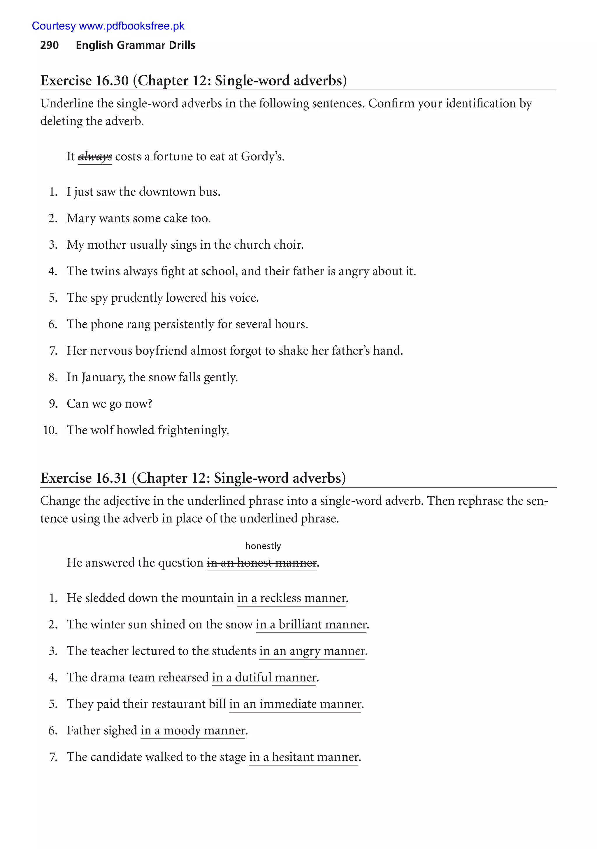 290 English Grammar Drills
Exercise 16.30 (Chapter 12: Single-word adverbs)
Underline the single-word adverbs in the following sentences. Confirm your identification by
deleting the adverb.
It always costs a fortune to eat at Gordy’s.
1. I just saw the downtown bus.
2. Mary wants some cake too.
3. My mother usually sings in the church choir.
4. The twins always fight at school, and their father is angry about it.
5. The spy prudently lowered his voice.
6. The phone rang persistently for several hours.
7. Her nervous boyfriend almost forgot to shake her father’s hand.
8. In January, the snow falls gently.
9. Can we go now?
10. The wolf howled frighteningly.
Exercise 16.31 (Chapter 12: Single-word adverbs)
Change the adjective in the underlined phrase into a single-word adverb. Then rephrase the sen-
tence using the adverb in place of the underlined phrase.
honestly
He answered the question in an honest manner.
1. He sledded down the mountain in a reckless manner.
2. The winter sun shined on the snow in a brilliant manner.
3. The teacher lectured to the students in an angry manner.
4. The drama team rehearsed in a dutiful manner.
5. They paid their restaurant bill in an immediate manner.
6. Father sighed in a moody manner.
7. The candidate walked to the stage in a hesitant manner.
Courtesy www.pdfbooksfree.pk
 