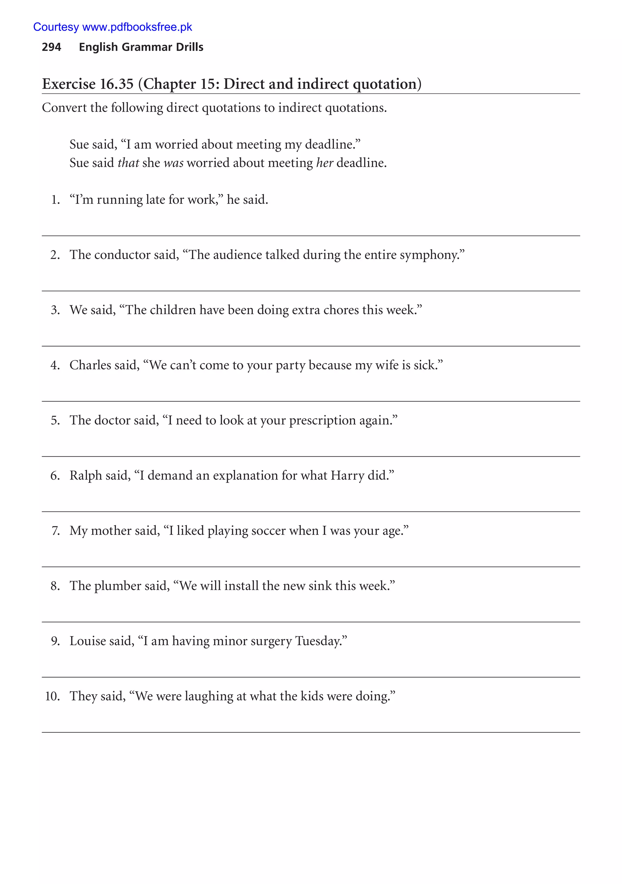 294 English Grammar Drills
Exercise 16.35 (Chapter 15: Direct and indirect quotation)
Convert the following direct quotations to indirect quotations.
Sue said, “I am worried about meeting my deadline.”
Sue said that she was worried about meeting her deadline.
1. “I’m running late for work,” he said.
2. The conductor said, “The audience talked during the entire symphony.”
3. We said, “The children have been doing extra chores this week.”
4. Charles said, “We can’t come to your party because my wife is sick.”
5. The doctor said, “I need to look at your prescription again.”
6. Ralph said, “I demand an explanation for what Harry did.”
7. My mother said, “I liked playing soccer when I was your age.”
8. The plumber said, “We will install the new sink this week.”
9. Louise said, “I am having minor surgery Tuesday.”
10. They said, “We were laughing at what the kids were doing.”
Courtesy www.pdfbooksfree.pk
 