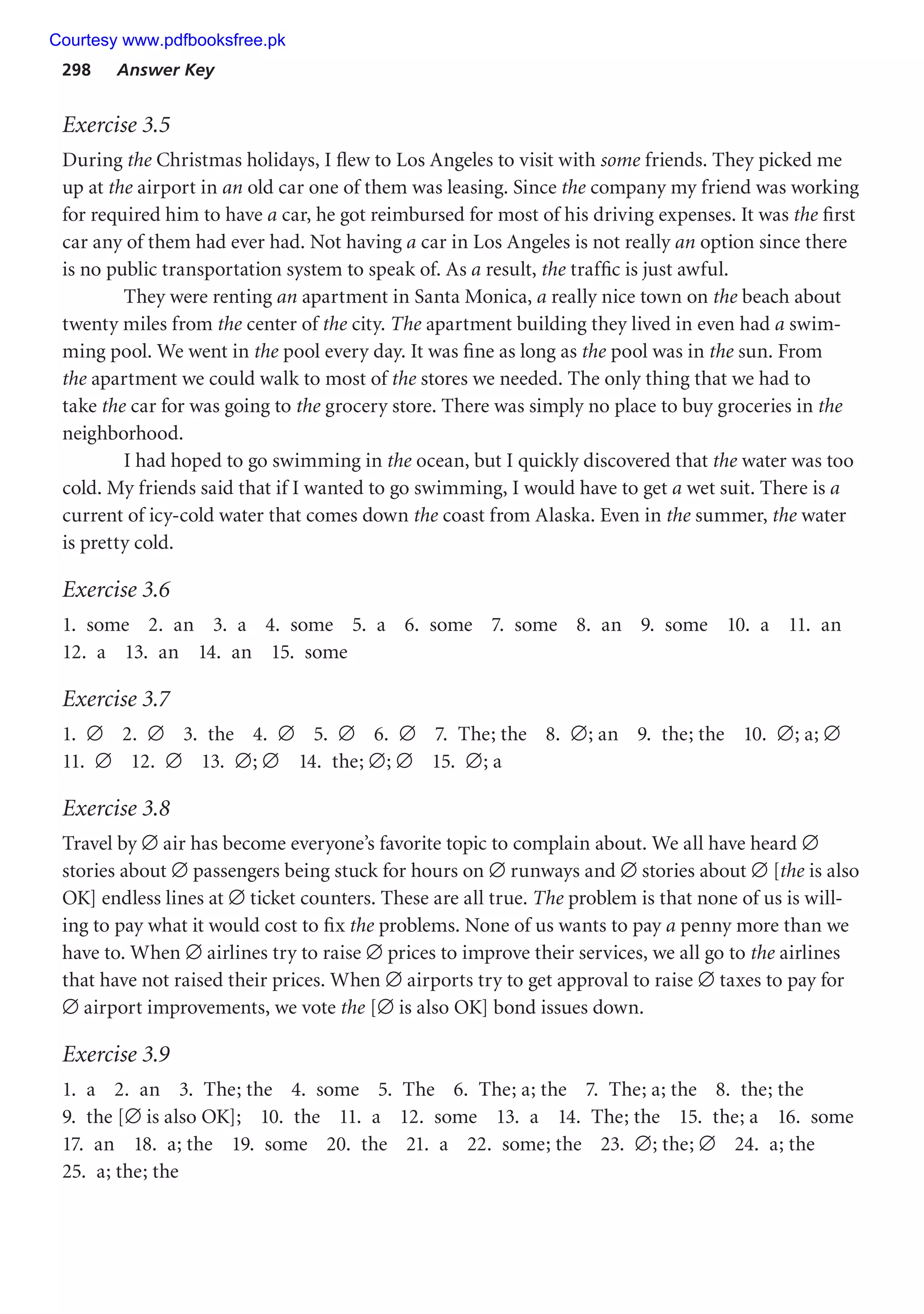 298 Answer Key
Exercise 3.5
During the Christmas holidays, I flew to Los Angeles to visit with some friends. They picked me
up at the airport in an old car one of them was leasing. Since the company my friend was working
for required him to have a car, he got reimbursed for most of his driving expenses. It was the first
car any of them had ever had. Not having a car in Los Angeles is not really an option since there
is no public transportation system to speak of. As a result, the traffic is just awful.
They were renting an apartment in Santa Monica, a really nice town on the beach about
twenty miles from the center of the city. The apartment building they lived in even had a swim-
ming pool. We went in the pool every day. It was fine as long as the pool was in the sun. From
the apartment we could walk to most of the stores we needed. The only thing that we had to
take the car for was going to the grocery store. There was simply no place to buy groceries in the
neighborhood.
I had hoped to go swimming in the ocean, but I quickly discovered that the water was too
cold. My friends said that if I wanted to go swimming, I would have to get a wet suit. There is a
current of icy-cold water that comes down the coast from Alaska. Even in the summer, the water
is pretty cold.
Exercise 3.6
1. some 2. an 3. a 4. some 5. a 6. some 7. some 8. an 9. some 10. a 11. an
12. a 13. an 14. an 15. some
Exercise 3.7
1. ∅ 2. ∅ 3. the 4. ∅ 5. ∅ 6. ∅ 7. The; the 8. ∅; an 9. the; the 10. ∅; a; ∅
11. ∅ 12. ∅ 13. ∅; ∅ 14. the; ∅; ∅ 15. ∅; a
Exercise 3.8
Travel by ∅ air has become everyone’s favorite topic to complain about. We all have heard ∅
stories about ∅ passengers being stuck for hours on ∅ runways and ∅ stories about ∅ [the is also
OK] endless lines at ∅ ticket counters. These are all true. The problem is that none of us is will-
ing to pay what it would cost to fix the problems. None of us wants to pay a penny more than we
have to. When ∅ airlines try to raise ∅ prices to improve their services, we all go to the airlines
that have not raised their prices. When ∅ airports try to get approval to raise ∅ taxes to pay for
∅ airport improvements, we vote the [∅ is also OK] bond issues down.
Exercise 3.9
1. a 2. an 3. The; the 4. some 5. The 6. The; a; the 7. The; a; the 8. the; the
9. the [∅ is also OK]; 10. the 11. a 12. some 13. a 14. The; the 15. the; a 16. some
17. an 18. a; the 19. some 20. the 21. a 22. some; the 23. ∅; the; ∅ 24. a; the
25. a; the; the
Courtesy www.pdfbooksfree.pk
 