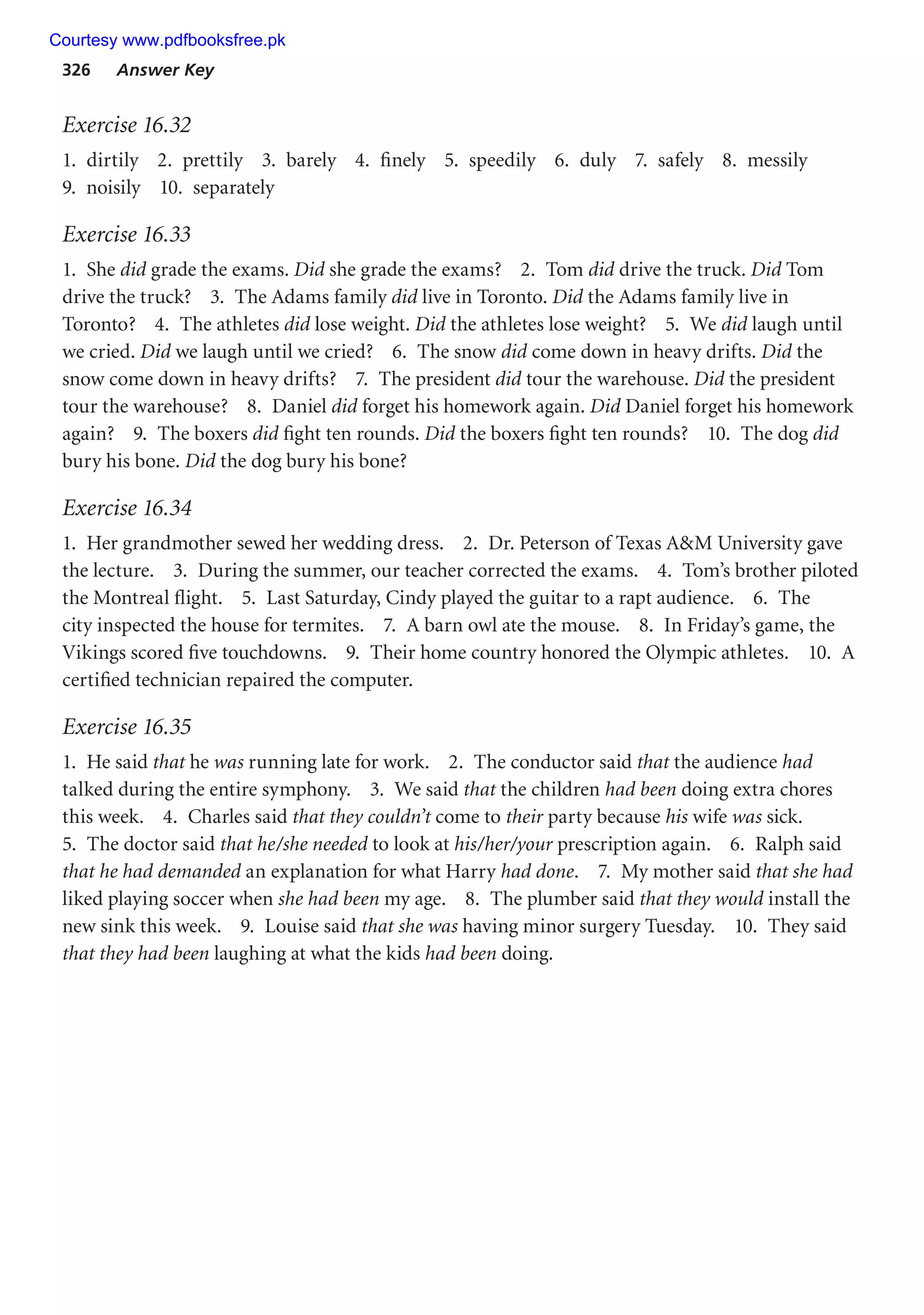 326 Answer Key
Exercise 16.32
1. dirtily 2. prettily 3. barely 4. finely 5. speedily 6. duly 7. safely 8. messily
9. noisily 10. separately
Exercise 16.33
1. She did grade the exams. Did she grade the exams? 2. Tom did drive the truck. Did Tom
drive the truck? 3. The Adams family did live in Toronto. Did the Adams family live in
Toronto? 4. The athletes did lose weight. Did the athletes lose weight? 5. We did laugh until
we cried. Did we laugh until we cried? 6. The snow did come down in heavy drifts. Did the
snow come down in heavy drifts? 7. The president did tour the warehouse. Did the president
tour the warehouse? 8. Daniel did forget his homework again. Did Daniel forget his homework
again? 9. The boxers did fight ten rounds. Did the boxers fight ten rounds? 10. The dog did
bury his bone. Did the dog bury his bone?
Exercise 16.34
1. Her grandmother sewed her wedding dress. 2. Dr. Peterson of Texas AM University gave
the lecture. 3. During the summer, our teacher corrected the exams. 4. Tom’s brother piloted
the Montreal flight. 5. Last Saturday, Cindy played the guitar to a rapt audience. 6. The
city inspected the house for termites. 7. A barn owl ate the mouse. 8. In Friday’s game, the
Vikings scored five touchdowns. 9. Their home country honored the Olympic athletes. 10. A
certified technician repaired the computer.
Exercise 16.35
1. He said that he was running late for work. 2. The conductor said that the audience had
talked during the entire symphony. 3. We said that the children had been doing extra chores
this week. 4. Charles said that they couldn’t come to their party because his wife was sick.
5. The doctor said that he/she needed to look at his/her/your prescription again. 6. Ralph said
that he had demanded an explanation for what Harry had done. 7. My mother said that she had
liked playing soccer when she had been my age. 8. The plumber said that they would install the
new sink this week. 9. Louise said that she was having minor surgery Tuesday. 10. They said
that they had been laughing at what the kids had been doing.
Courtesy www.pdfbooksfree.pk
 