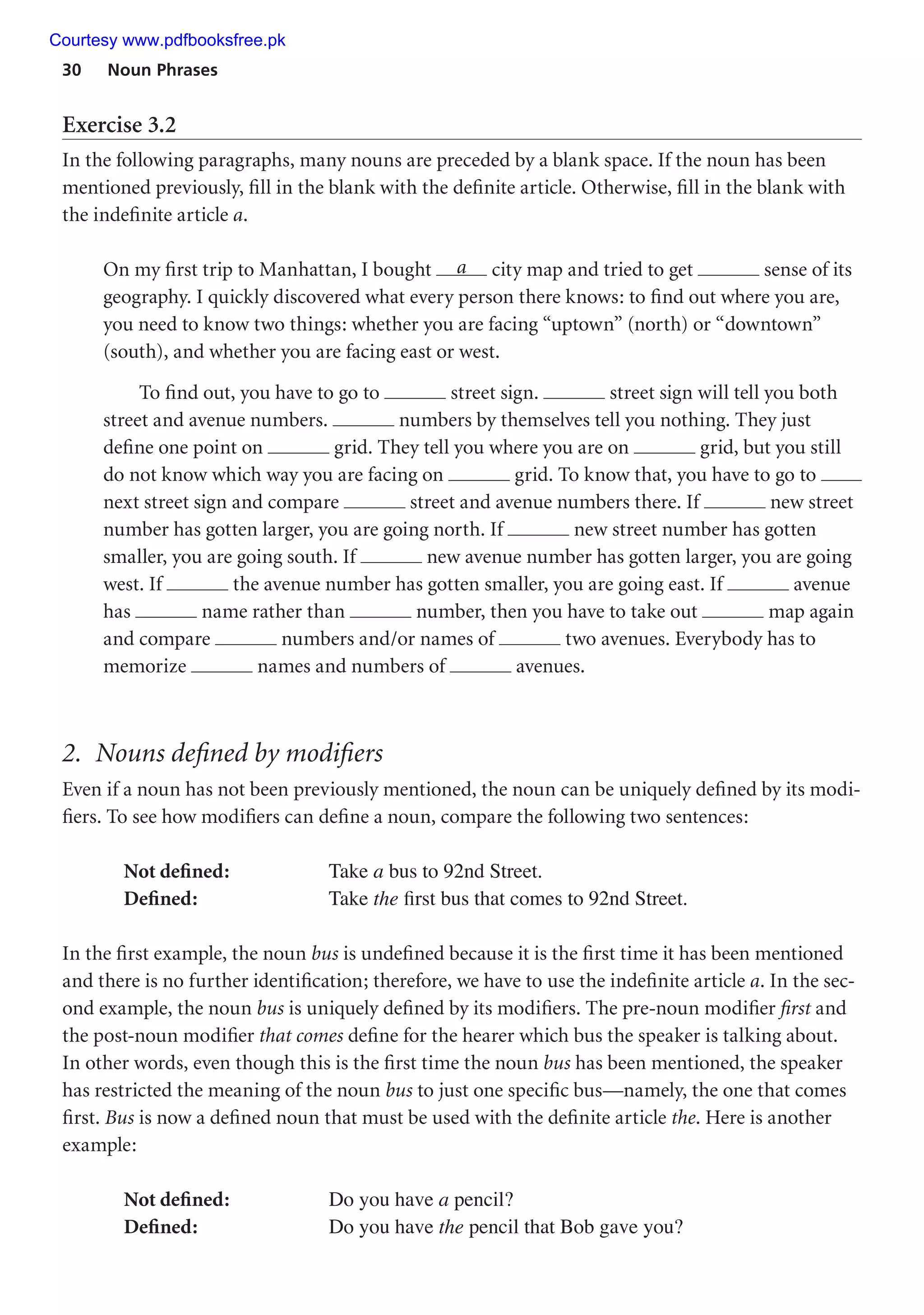 30 Noun Phrases
Exercise 3.2
In the following paragraphs, many nouns are preceded by a blank space. If the noun has been
mentioned previously, fill in the blank with the definite article. Otherwise, fill in the blank with
the indefinite article a.
On my first trip to Manhattan, I bought a city map and tried to get sense of its
geography. I quickly discovered what every person there knows: to find out where you are,
you need to know two things: whether you are facing “uptown” (north) or “downtown”
(south), and whether you are facing east or west.
To find out, you have to go to street sign. street sign will tell you both
street and avenue numbers. numbers by themselves tell you nothing. They just
define one point on grid. They tell you where you are on grid, but you still
do not know which way you are facing on grid. To know that, you have to go to
next street sign and compare street and avenue numbers there. If new street
number has gotten larger, you are going north. If new street number has gotten
smaller, you are going south. If new avenue number has gotten larger, you are going
west. If the avenue number has gotten smaller, you are going east. If avenue
has name rather than number, then you have to take out map again
and compare numbers and/or names of two avenues. Everybody has to
memorize names and numbers of avenues.
2. Nouns defined by modifiers
Even if a noun has not been previously mentioned, the noun can be uniquely defined by its modi-
fiers. To see how modifiers can define a noun, compare the following two sentences:
Not defined: Take a bus to 92nd Street.
Defined: Take the first bus that comes to 92nd Street.
In the first example, the noun bus is undefined because it is the first time it has been mentioned
and there is no further identification; therefore, we have to use the indefinite article a. In the sec-
ond example, the noun bus is uniquely defined by its modifiers. The pre-noun modifier first and
the post-noun modifier that comes define for the hearer which bus the speaker is talking about.
In other words, even though this is the first time the noun bus has been mentioned, the speaker
has restricted the meaning of the noun bus to just one specific bus—namely, the one that comes
first. Bus is now a defined noun that must be used with the definite article the. Here is another
example:
Not defined: Do you have a pencil?
Defined: Do you have the pencil that Bob gave you?
Courtesy www.pdfbooksfree.pk
 