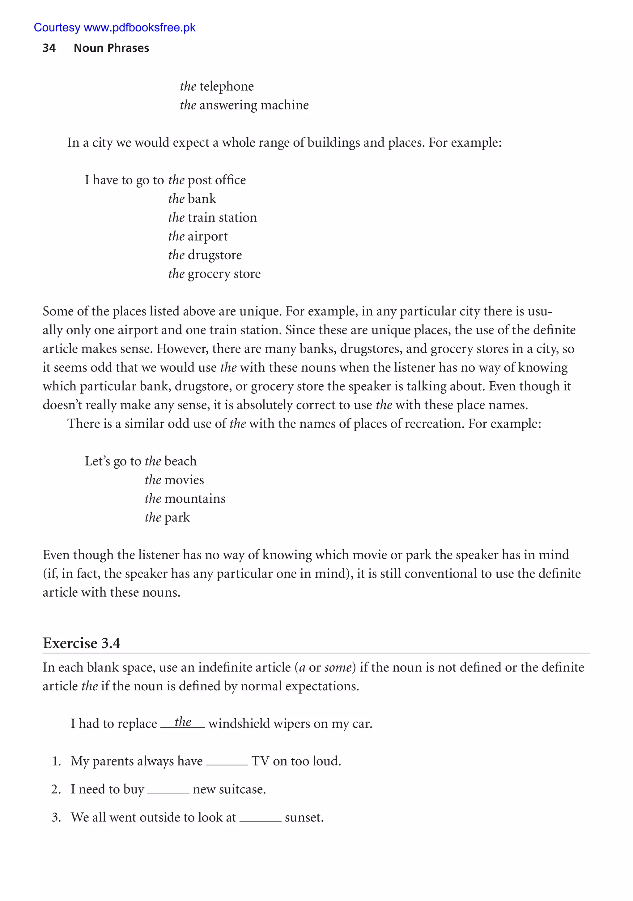 34 Noun Phrases
the telephone
the answering machine
In a city we would expect a whole range of buildings and places. For example:
I have to go to the post office
the bank
the train station
the airport
the drugstore
the grocery store
Some of the places listed above are unique. For example, in any particular city there is usu-
ally only one airport and one train station. Since these are unique places, the use of the definite
article makes sense. However, there are many banks, drugstores, and grocery stores in a city, so
it seems odd that we would use the with these nouns when the listener has no way of knowing
which particular bank, drugstore, or grocery store the speaker is talking about. Even though it
doesn’t really make any sense, it is absolutely correct to use the with these place names.
There is a similar odd use of the with the names of places of recreation. For example:
Let’s go to the beach
the movies
the mountains
the park
Even though the listener has no way of knowing which movie or park the speaker has in mind
(if, in fact, the speaker has any particular one in mind), it is still conventional to use the definite
article with these nouns.
Exercise 3.4
In each blank space, use an indefinite article (a or some) if the noun is not defined or the definite
article the if the noun is defined by normal expectations.
I had to replace the windshield wipers on my car.
1. My parents always have TV on too loud.
2. I need to buy new suitcase.
3. We all went outside to look at sunset.
Courtesy www.pdfbooksfree.pk
 