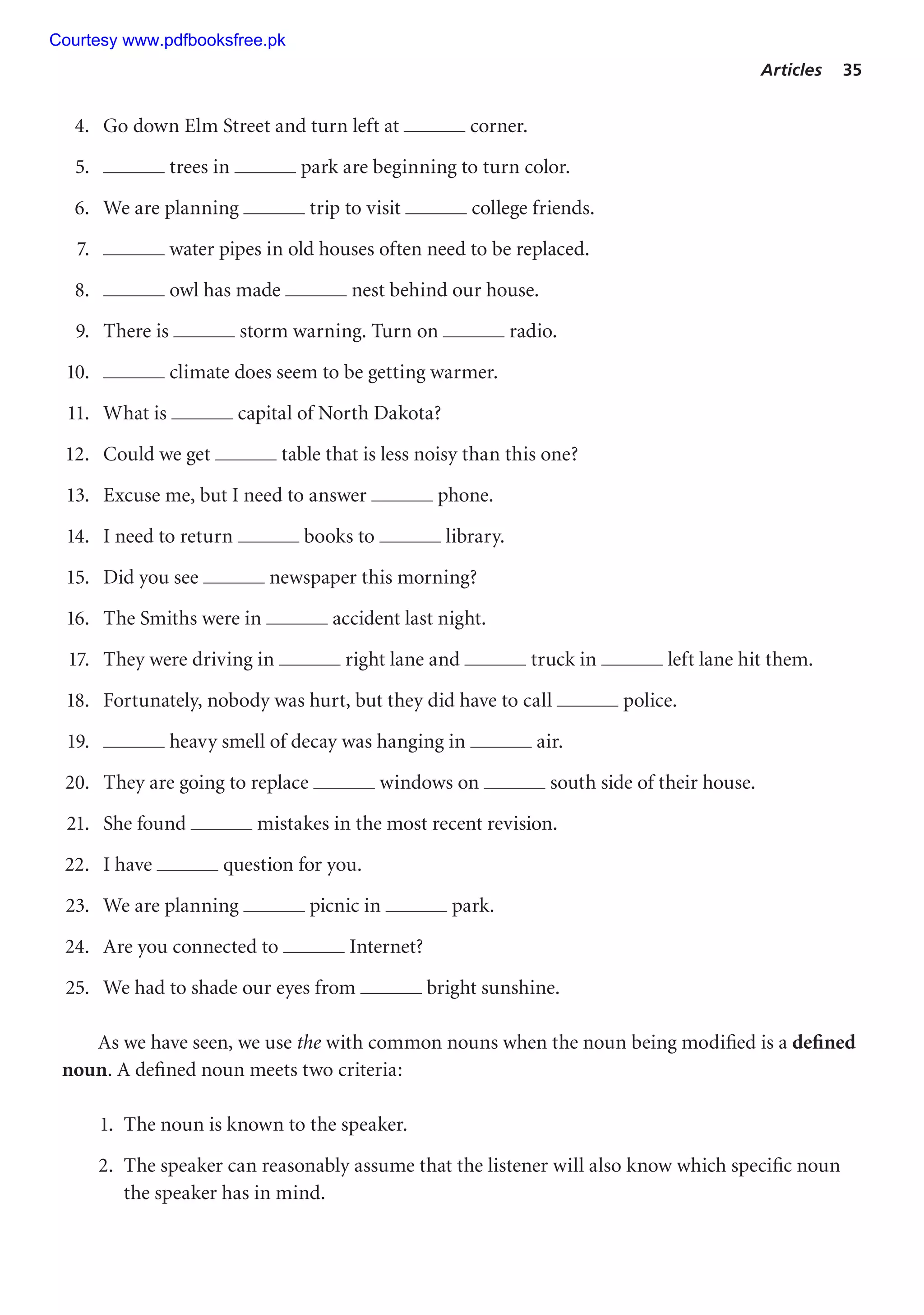 Articles 35
4. Go down Elm Street and turn left at corner.
5. trees in park are beginning to turn color.
6. We are planning trip to visit college friends.
7. water pipes in old houses often need to be replaced.
8. owl has made nest behind our house.
9. There is storm warning. Turn on radio.
10. climate does seem to be getting warmer.
11. What is capital of North Dakota?
12. Could we get table that is less noisy than this one?
13. Excuse me, but I need to answer phone.
14. I need to return books to library.
15. Did you see newspaper this morning?
16. The Smiths were in accident last night.
17. They were driving in right lane and truck in left lane hit them.
18. Fortunately, nobody was hurt, but they did have to call police.
19. heavy smell of decay was hanging in air.
20. They are going to replace windows on south side of their house.
21. She found mistakes in the most recent revision.
22. I have question for you.
23. We are planning picnic in park.
24. Are you connected to Internet?
25. We had to shade our eyes from bright sunshine.
As we have seen, we use the with common nouns when the noun being modified is a defined
noun. A defined noun meets two criteria:
1. The noun is known to the speaker.
2. The speaker can reasonably assume that the listener will also know which specific noun
the speaker has in mind.
Courtesy www.pdfbooksfree.pk
 