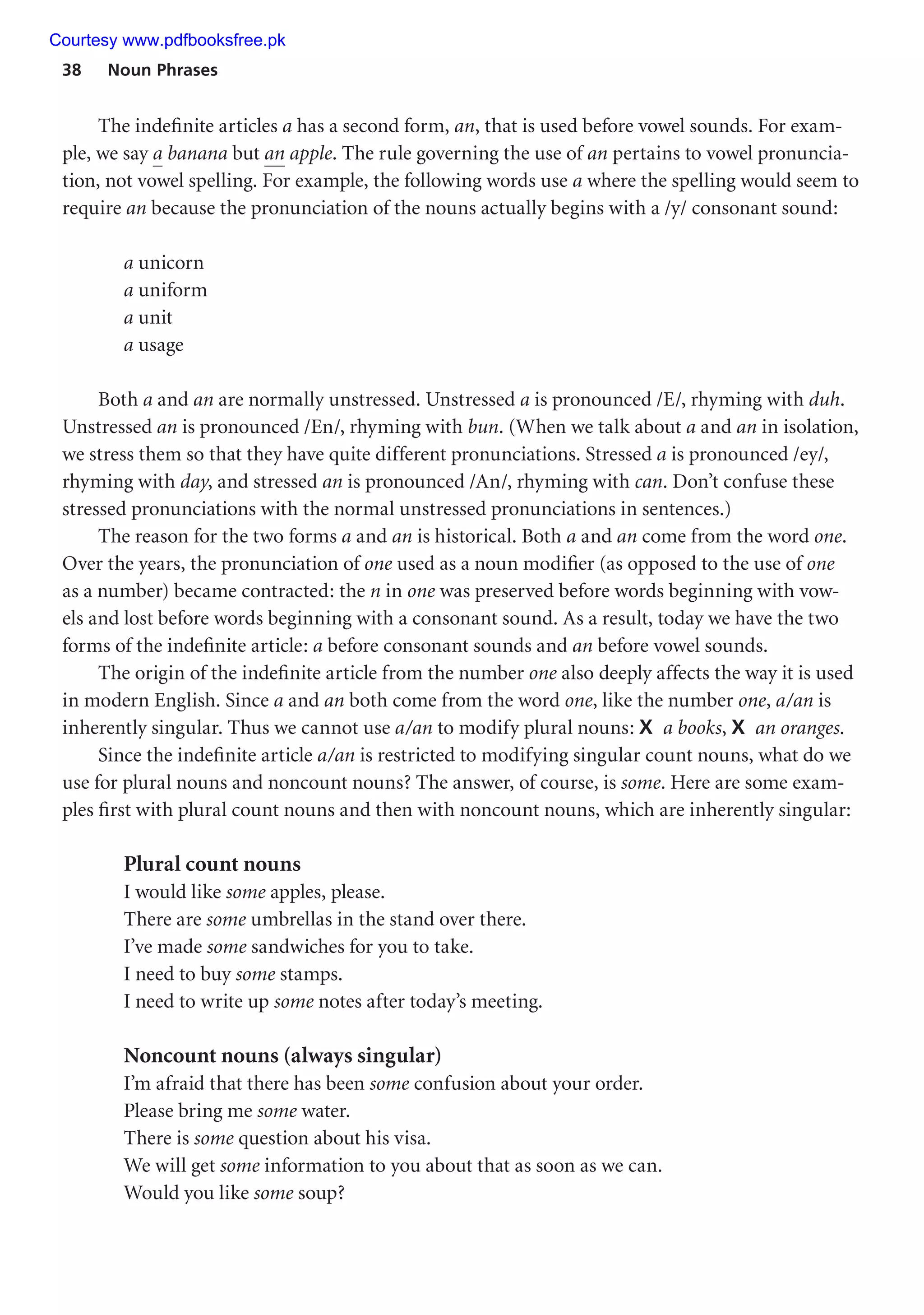 38 Noun Phrases
The indefinite articles a has a second form, an, that is used before vowel sounds. For exam-
ple, we say a banana but an apple. The rule governing the use of an pertains to vowel pronuncia-
tion, not vowel spelling. For example, the following words use a where the spelling would seem to
require an because the pronunciation of the nouns actually begins with a /y/ consonant sound:
a unicorn
a uniform
a unit
a usage
Both a and an are normally unstressed. Unstressed a is pronounced /E/, rhyming with duh.
Unstressed an is pronounced /En/, rhyming with bun. (When we talk about a and an in isolation,
we stress them so that they have quite different pronunciations. Stressed a is pronounced /ey/,
rhyming with day, and stressed an is pronounced /An/, rhyming with can. Don’t confuse these
stressed pronunciations with the normal unstressed pronunciations in sentences.)
The reason for the two forms a and an is historical. Both a and an come from the word one.
Over the years, the pronunciation of one used as a noun modifier (as opposed to the use of one
as a number) became contracted: the n in one was preserved before words beginning with vow-
els and lost before words beginning with a consonant sound. As a result, today we have the two
forms of the indefinite article: a before consonant sounds and an before vowel sounds.
The origin of the indefinite article from the number one also deeply affects the way it is used
in modern English. Since a and an both come from the word one, like the number one, a/an is
inherently singular. Thus we cannot use a/an to modify plural nouns: X a books, X an oranges.
Since the indefinite article a/an is restricted to modifying singular count nouns, what do we
use for plural nouns and noncount nouns? The answer, of course, is some. Here are some exam-
ples first with plural count nouns and then with noncount nouns, which are inherently singular:
Plural count nouns
I would like some apples, please.
There are some umbrellas in the stand over there.
I’ve made some sandwiches for you to take.
I need to buy some stamps.
I need to write up some notes after today’s meeting.
Noncount nouns (always singular)
I’m afraid that there has been some confusion about your order.
Please bring me some water.
There is some question about his visa.
We will get some information to you about that as soon as we can.
Would you like some soup?
Courtesy www.pdfbooksfree.pk
 