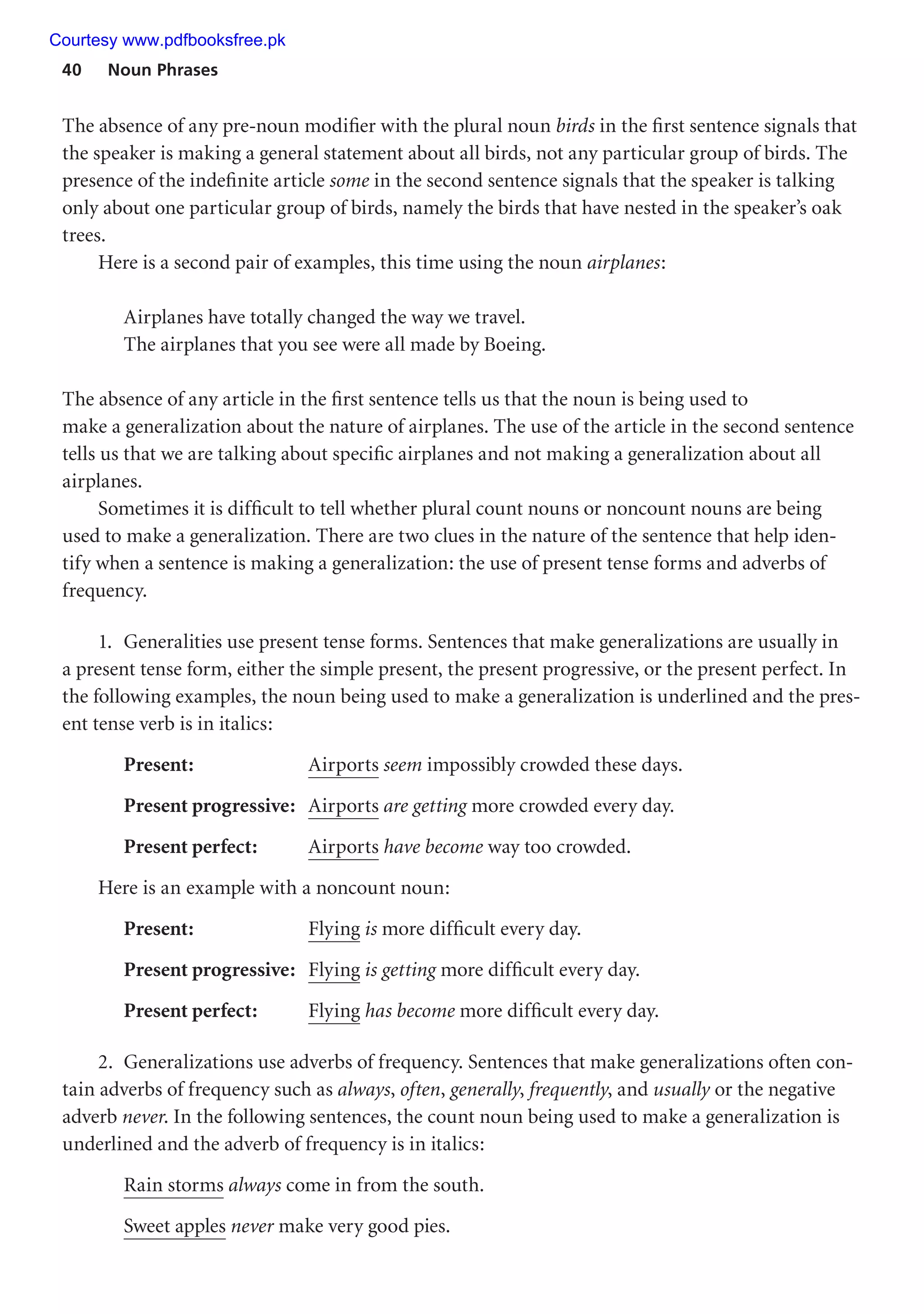40 Noun Phrases
The absence of any pre-noun modifier with the plural noun birds in the first sentence signals that
the speaker is making a general statement about all birds, not any particular group of birds. The
presence of the indefinite article some in the second sentence signals that the speaker is talking
only about one particular group of birds, namely the birds that have nested in the speaker’s oak
trees.
Here is a second pair of examples, this time using the noun airplanes:
Airplanes have totally changed the way we travel.
The airplanes that you see were all made by Boeing.
The absence of any article in the first sentence tells us that the noun is being used to
make a generalization about the nature of airplanes. The use of the article in the second sentence
tells us that we are talking about specific airplanes and not making a generalization about all
airplanes.
Sometimes it is difficult to tell whether plural count nouns or noncount nouns are being
used to make a generalization. There are two clues in the nature of the sentence that help iden-
tify when a sentence is making a generalization: the use of present tense forms and adverbs of
frequency.
1. Generalities use present tense forms. Sentences that make generalizations are usually in
a present tense form, either the simple present, the present progressive, or the present perfect. In
the following examples, the noun being used to make a generalization is underlined and the pres-
ent tense verb is in italics:
Present: Airports seem impossibly crowded these days.
Present progressive: Airports are getting more crowded every day.
Present perfect: Airports have become way too crowded.
Here is an example with a noncount noun:
Present: Flying is more difficult every day.
Present progressive: Flying is getting more difficult every day.
Present perfect: Flying has become more difficult every day.
2. Generalizations use adverbs of frequency. Sentences that make generalizations often con-
tain adverbs of frequency such as always, often, generally, frequently, and usually or the negative
adverb never. In the following sentences, the count noun being used to make a generalization is
underlined and the adverb of frequency is in italics:
Rain storms always come in from the south.
Sweet apples never make very good pies.
Courtesy www.pdfbooksfree.pk
 