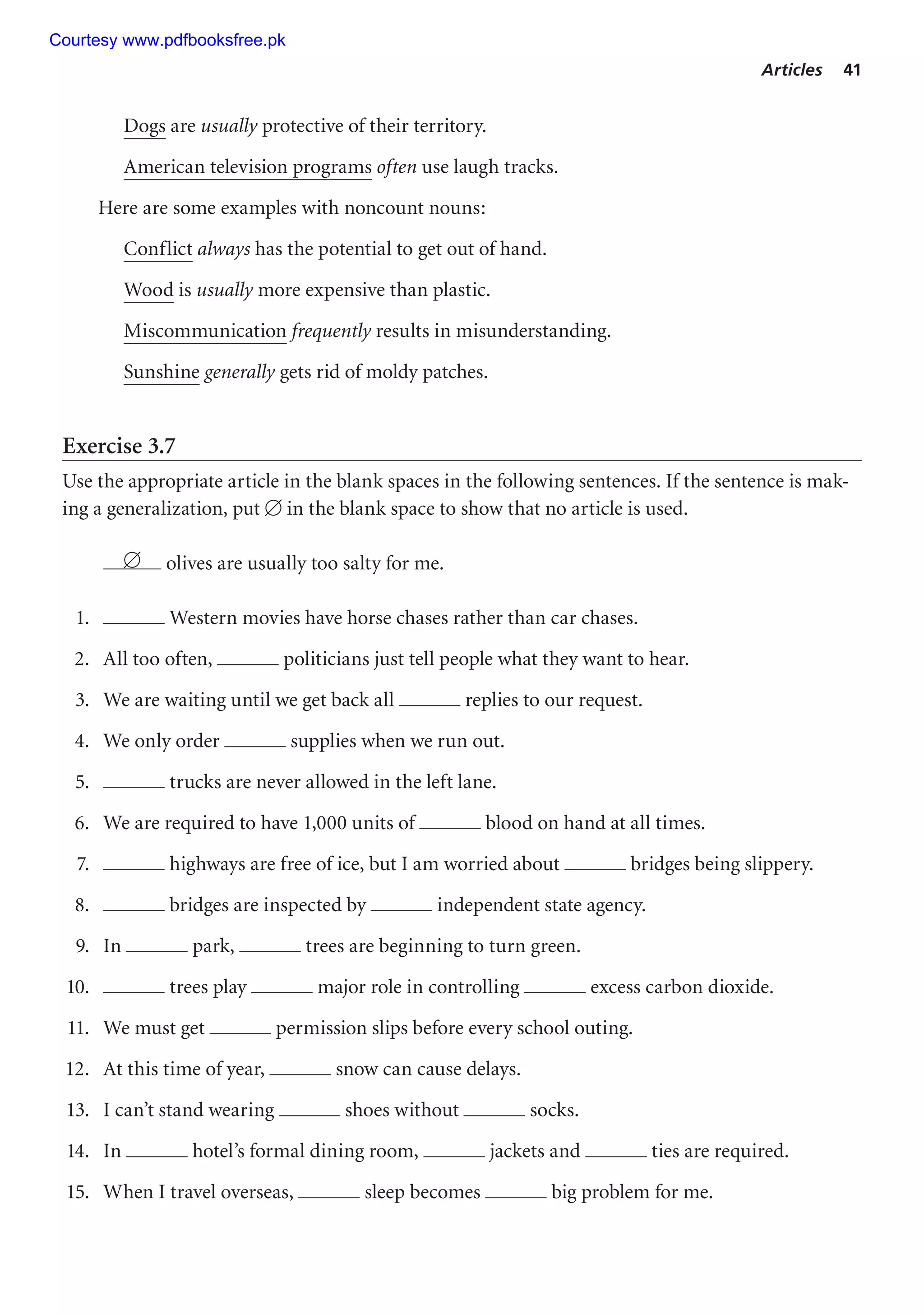 Articles 41
Dogs are usually protective of their territory.
American television programs often use laugh tracks.
Here are some examples with noncount nouns:
Conflict always has the potential to get out of hand.
Wood is usually more expensive than plastic.
Miscommunication frequently results in misunderstanding.
Sunshine generally gets rid of moldy patches.
Exercise 3.7
Use the appropriate article in the blank spaces in the following sentences. If the sentence is mak-
ing a generalization, put  in the blank space to show that no article is used.
 olives are usually too salty for me.
1. Western movies have horse chases rather than car chases.
2. All too often, politicians just tell people what they want to hear.
3. We are waiting until we get back all replies to our request.
4. We only order supplies when we run out.
5. trucks are never allowed in the left lane.
6. We are required to have 1,000 units of blood on hand at all times.
7. highways are free of ice, but I am worried about bridges being slippery.
8. bridges are inspected by independent state agency.
9. In park, trees are beginning to turn green.
10. trees play major role in controlling excess carbon dioxide.
11. We must get permission slips before every school outing.
12. At this time of year, snow can cause delays.
13. I can’t stand wearing shoes without socks.
14. In hotel’s formal dining room, jackets and ties are required.
15. When I travel overseas, sleep becomes big problem for me.
Courtesy www.pdfbooksfree.pk
 