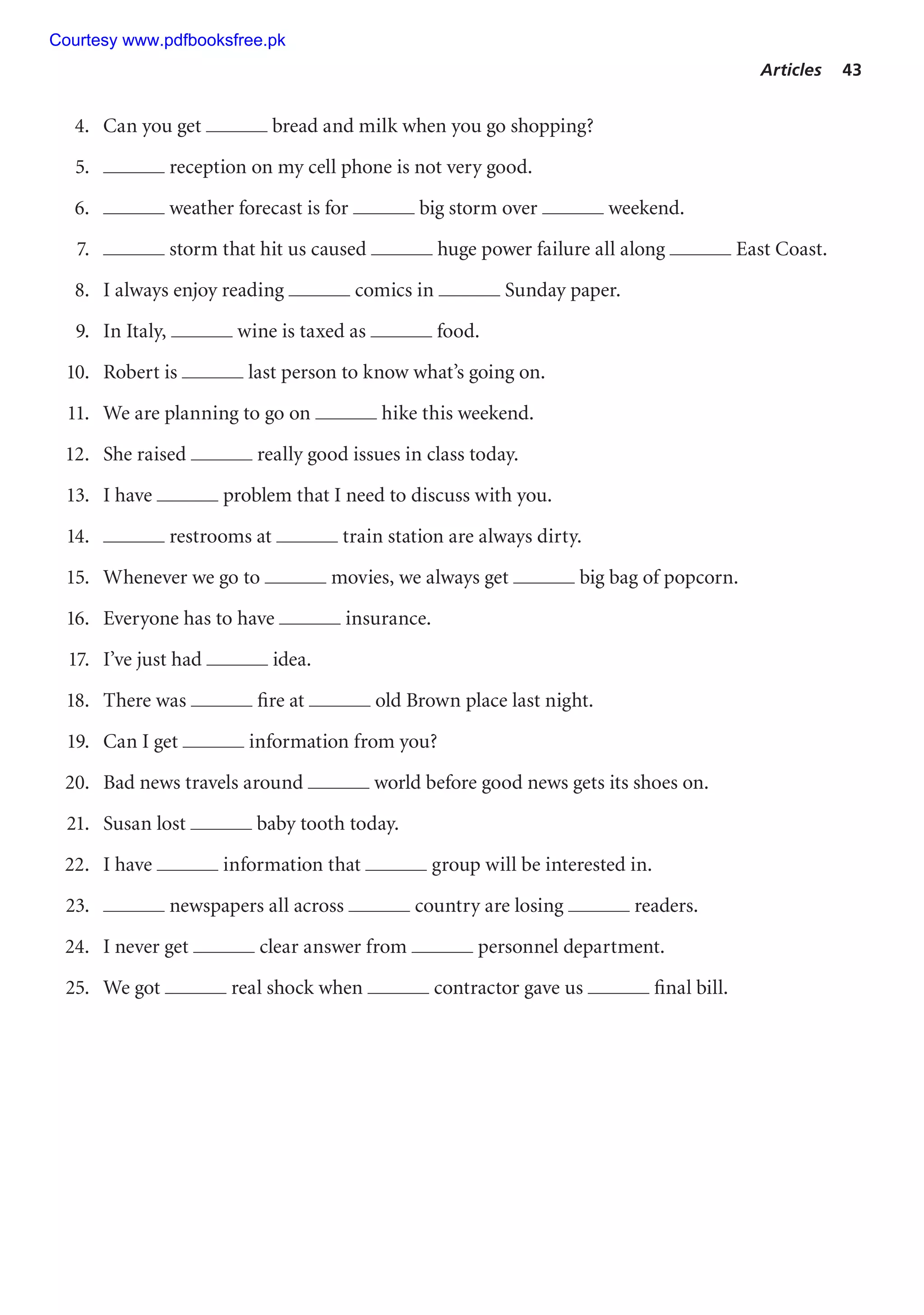 Articles 43
4. Can you get bread and milk when you go shopping?
5. reception on my cell phone is not very good.
6. weather forecast is for big storm over weekend.
7. storm that hit us caused huge power failure all along East Coast.
8. I always enjoy reading comics in Sunday paper.
9. In Italy, wine is taxed as food.
10. Robert is last person to know what’s going on.
11. We are planning to go on hike this weekend.
12. She raised really good issues in class today.
13. I have problem that I need to discuss with you.
14. restrooms at train station are always dirty.
15. Whenever we go to movies, we always get big bag of popcorn.
16. Everyone has to have insurance.
17. I’ve just had idea.
18. There was fire at old Brown place last night.
19. Can I get information from you?
20. Bad news travels around world before good news gets its shoes on.
21. Susan lost baby tooth today.
22. I have information that group will be interested in.
23. newspapers all across country are losing readers.
24. I never get clear answer from personnel department.
25. We got real shock when contractor gave us final bill.
Courtesy www.pdfbooksfree.pk
 