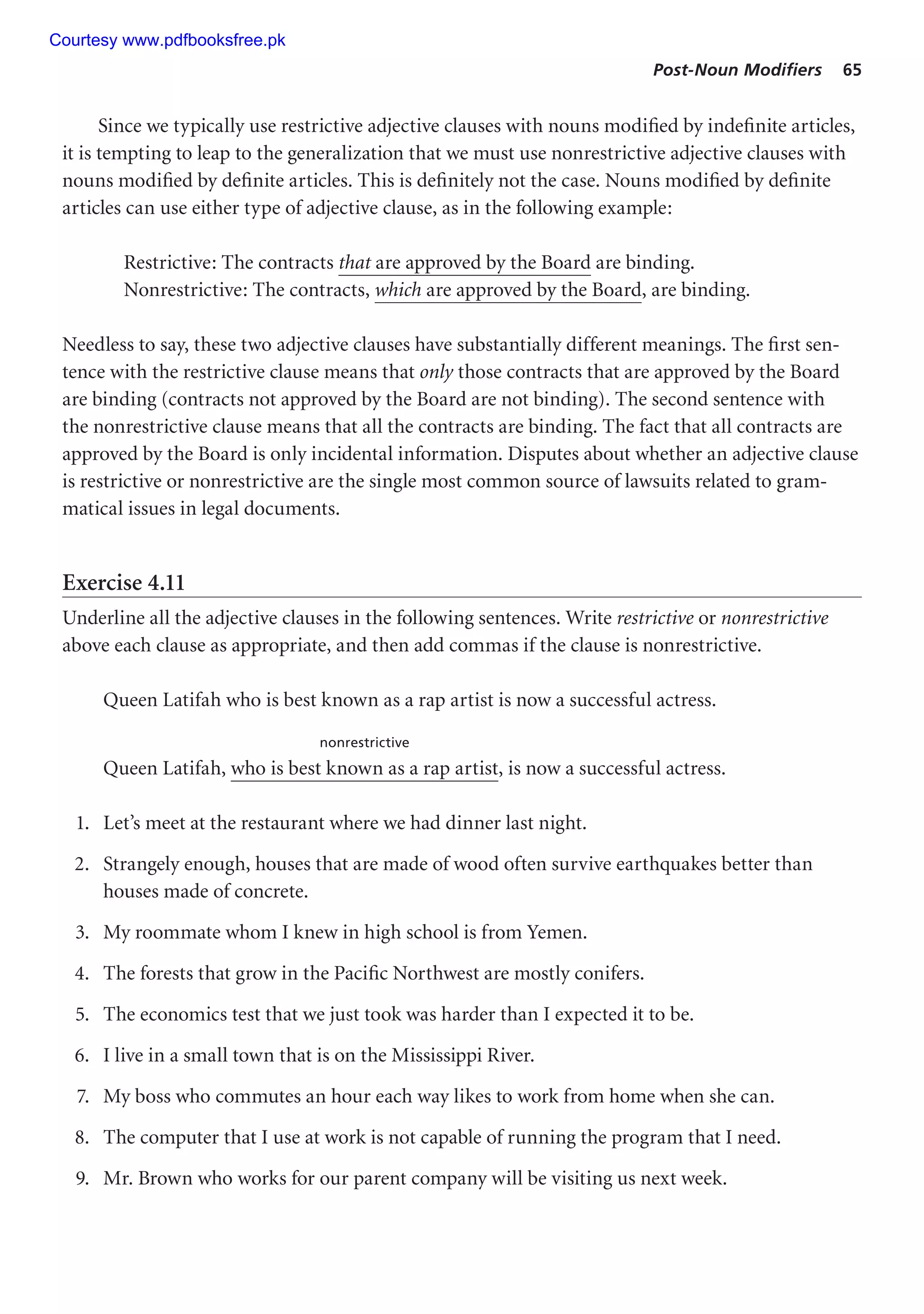 Post-Noun Modifiers 65
Since we typically use restrictive adjective clauses with nouns modified by indefinite articles,
it is tempting to leap to the generalization that we must use nonrestrictive adjective clauses with
nouns modified by definite articles. This is definitely not the case. Nouns modified by definite
articles can use either type of adjective clause, as in the following example:
Restrictive: The contracts that are approved by the Board are binding.
Nonrestrictive: The contracts, which are approved by the Board, are binding.
Needless to say, these two adjective clauses have substantially different meanings. The first sen-
tence with the restrictive clause means that only those contracts that are approved by the Board
are binding (contracts not approved by the Board are not binding). The second sentence with
the nonrestrictive clause means that all the contracts are binding. The fact that all contracts are
approved by the Board is only incidental information. Disputes about whether an adjective clause
is restrictive or nonrestrictive are the single most common source of lawsuits related to gram-
matical issues in legal documents.
Exercise 4.11
Underline all the adjective clauses in the following sentences. Write restrictive or nonrestrictive
above each clause as appropriate, and then add commas if the clause is nonrestrictive.
Queen Latifah who is best known as a rap artist is now a successful actress.
nonrestrictive
Queen Latifah, who is best known as a rap artist, is now a successful actress.
1. Let’s meet at the restaurant where we had dinner last night.
2. Strangely enough, houses that are made of wood often survive earthquakes better than
houses made of concrete.
3. My roommate whom I knew in high school is from Yemen.
4. The forests that grow in the Pacific Northwest are mostly conifers.
5. The economics test that we just took was harder than I expected it to be.
6. I live in a small town that is on the Mississippi River.
7. My boss who commutes an hour each way likes to work from home when she can.
8. The computer that I use at work is not capable of running the program that I need.
9. Mr. Brown who works for our parent company will be visiting us next week.
Courtesy www.pdfbooksfree.pk
 