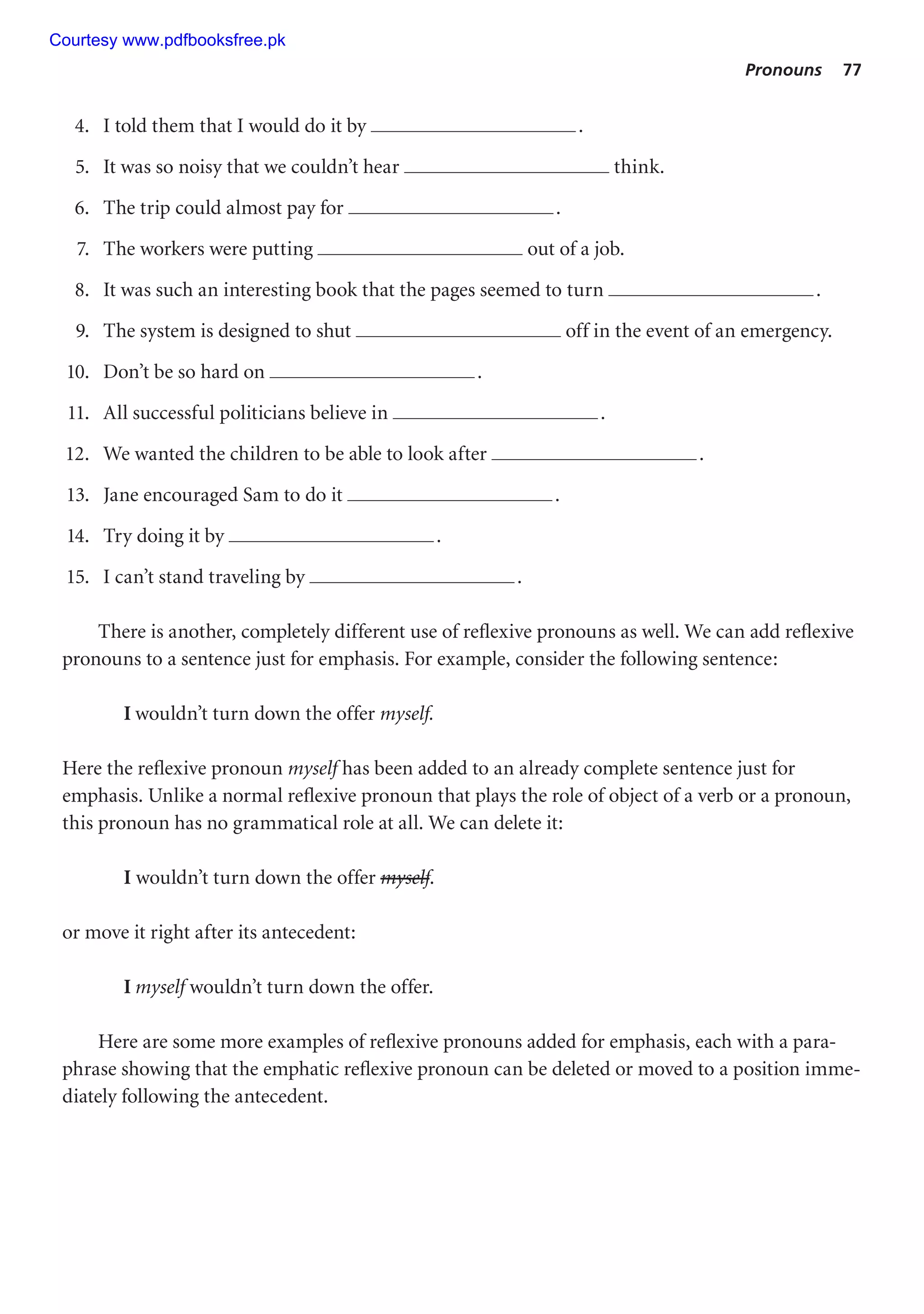 Pronouns 77
4. I told them that I would do it by .
5. It was so noisy that we couldn’t hear think.
6. The trip could almost pay for .
7. The workers were putting out of a job.
8. It was such an interesting book that the pages seemed to turn .
9. The system is designed to shut off in the event of an emergency.
10. Don’t be so hard on .
11. All successful politicians believe in .
12. We wanted the children to be able to look after .
13. Jane encouraged Sam to do it .
14. Try doing it by .
15. I can’t stand traveling by .
There is another, completely different use of reflexive pronouns as well. We can add reflexive
pronouns to a sentence just for emphasis. For example, consider the following sentence:
I wouldn’t turn down the offer myself.
Here the reflexive pronoun myself has been added to an already complete sentence just for
emphasis. Unlike a normal reflexive pronoun that plays the role of object of a verb or a pronoun,
this pronoun has no grammatical role at all. We can delete it:
I wouldn’t turn down the offer myself.
or move it right after its antecedent:
I myself wouldn’t turn down the offer.
Here are some more examples of reflexive pronouns added for emphasis, each with a para-
phrase showing that the emphatic reflexive pronoun can be deleted or moved to a position imme-
diately following the antecedent.
Courtesy www.pdfbooksfree.pk
 