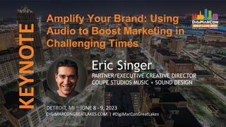 KEYNOTE
DETROIT, MI ~ JUNE 8 - 9, 2023
DIGIMARCONGREATLAKES.COM | #DigiMarConGreatLakes
Eric Singer
PARTNER/EXECUTIVE CREATIVE DIRECTOR
COUPE STUDIOS MUSIC + SOUND DESIGN
Amplify Your Brand: Using
Audio to Boost Marketing in
Challenging Times
 