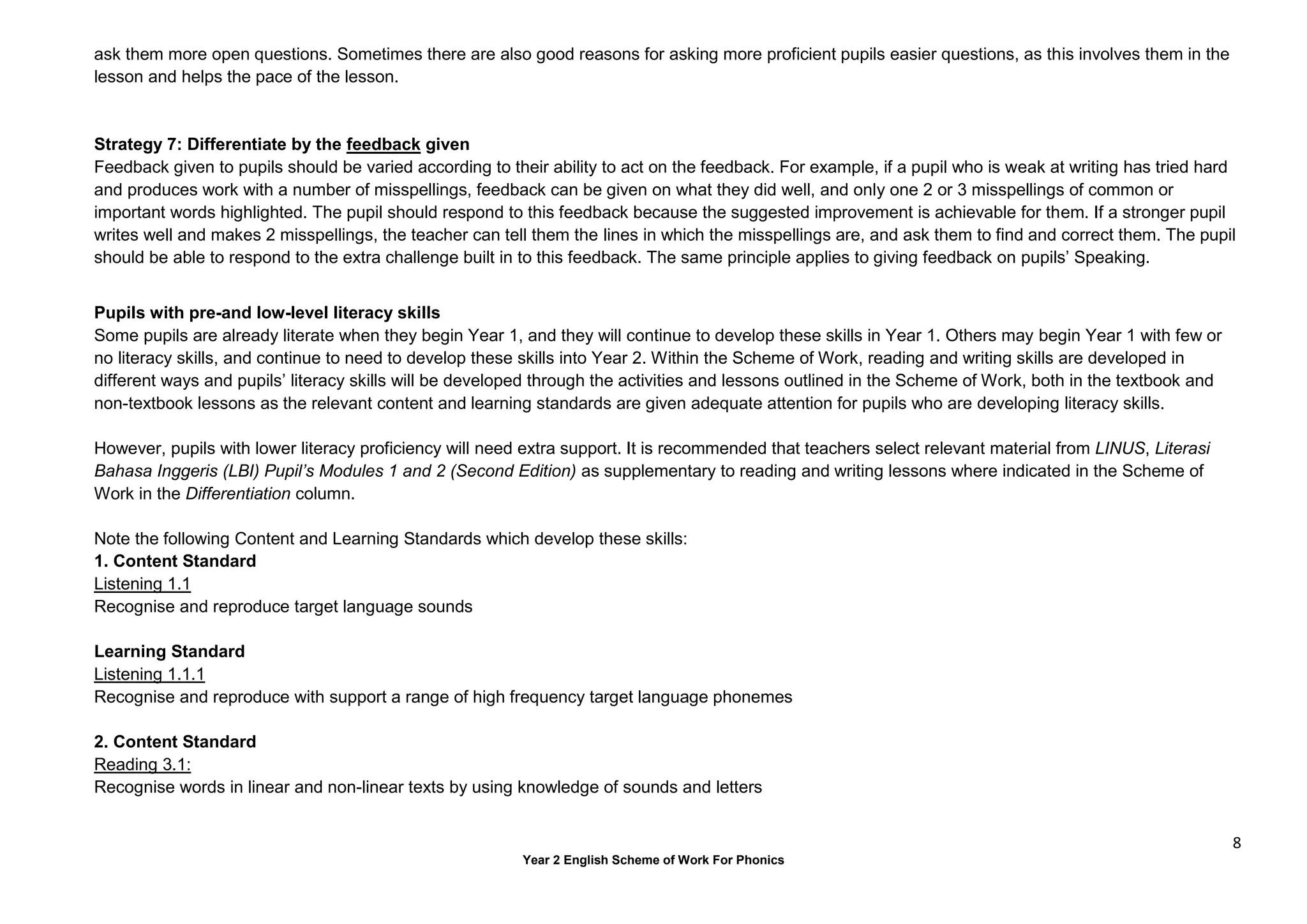 8
Year 2 English Scheme of Work For Phonics
ask them more open questions. Sometimes there are also good reasons for asking more proficient pupils easier questions, as this involves them in the
lesson and helps the pace of the lesson.
Strategy 7: Differentiate by the feedback given
Feedback given to pupils should be varied according to their ability to act on the feedback. For example, if a pupil who is weak at writing has tried hard
and produces work with a number of misspellings, feedback can be given on what they did well, and only one 2 or 3 misspellings of common or
important words highlighted. The pupil should respond to this feedback because the suggested improvement is achievable for them. If a stronger pupil
writes well and makes 2 misspellings, the teacher can tell them the lines in which the misspellings are, and ask them to find and correct them. The pupil
should be able to respond to the extra challenge built in to this feedback. The same principle applies to giving feedback on pupils’ Speaking.
Pupils with pre-and low-level literacy skills
Some pupils are already literate when they begin Year 1, and they will continue to develop these skills in Year 1. Others may begin Year 1 with few or
no literacy skills, and continue to need to develop these skills into Year 2. Within the Scheme of Work, reading and writing skills are developed in
different ways and pupils’ literacy skills will be developed through the activities and lessons outlined in the Scheme of Work, both in the textbook and
non-textbook lessons as the relevant content and learning standards are given adequate attention for pupils who are developing literacy skills.
However, pupils with lower literacy proficiency will need extra support. It is recommended that teachers select relevant material from LINUS, Literasi
Bahasa Inggeris (LBI) Pupil’s Modules 1 and 2 (Second Edition) as supplementary to reading and writing lessons where indicated in the Scheme of
Work in the Differentiation column.
Note the following Content and Learning Standards which develop these skills:
1. Content Standard
Listening 1.1
Recognise and reproduce target language sounds
Learning Standard
Listening 1.1.1
Recognise and reproduce with support a range of high frequency target language phonemes
2. Content Standard
Reading 3.1:
Recognise words in linear and non-linear texts by using knowledge of sounds and letters
 
