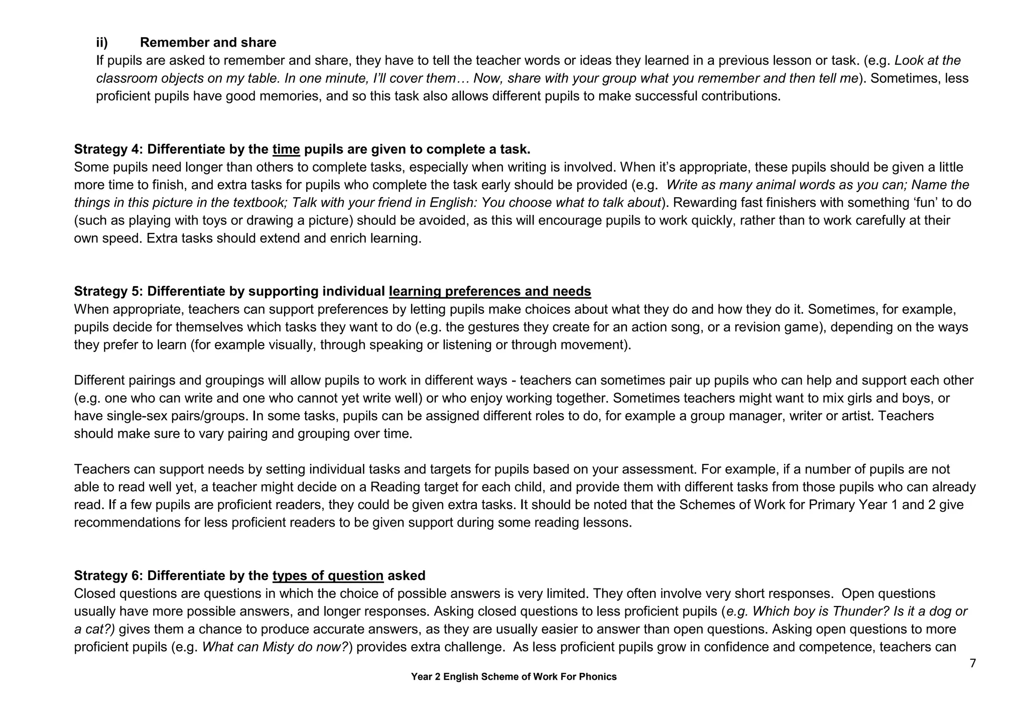 7
Year 2 English Scheme of Work For Phonics
ii) Remember and share
If pupils are asked to remember and share, they have to tell the teacher words or ideas they learned in a previous lesson or task. (e.g. Look at the
classroom objects on my table. In one minute, I’ll cover them… Now, share with your group what you remember and then tell me). Sometimes, less
proficient pupils have good memories, and so this task also allows different pupils to make successful contributions.
Strategy 4: Differentiate by the time pupils are given to complete a task.
Some pupils need longer than others to complete tasks, especially when writing is involved. When it’s appropriate, these pupils should be given a little
more time to finish, and extra tasks for pupils who complete the task early should be provided (e.g. Write as many animal words as you can; Name the
things in this picture in the textbook; Talk with your friend in English: You choose what to talk about). Rewarding fast finishers with something ‘fun’ to do
(such as playing with toys or drawing a picture) should be avoided, as this will encourage pupils to work quickly, rather than to work carefully at their
own speed. Extra tasks should extend and enrich learning.
Strategy 5: Differentiate by supporting individual learning preferences and needs
When appropriate, teachers can support preferences by letting pupils make choices about what they do and how they do it. Sometimes, for example,
pupils decide for themselves which tasks they want to do (e.g. the gestures they create for an action song, or a revision game), depending on the ways
they prefer to learn (for example visually, through speaking or listening or through movement).
Different pairings and groupings will allow pupils to work in different ways - teachers can sometimes pair up pupils who can help and support each other
(e.g. one who can write and one who cannot yet write well) or who enjoy working together. Sometimes teachers might want to mix girls and boys, or
have single-sex pairs/groups. In some tasks, pupils can be assigned different roles to do, for example a group manager, writer or artist. Teachers
should make sure to vary pairing and grouping over time.
Teachers can support needs by setting individual tasks and targets for pupils based on your assessment. For example, if a number of pupils are not
able to read well yet, a teacher might decide on a Reading target for each child, and provide them with different tasks from those pupils who can already
read. If a few pupils are proficient readers, they could be given extra tasks. It should be noted that the Schemes of Work for Primary Year 1 and 2 give
recommendations for less proficient readers to be given support during some reading lessons.
Strategy 6: Differentiate by the types of question asked
Closed questions are questions in which the choice of possible answers is very limited. They often involve very short responses. Open questions
usually have more possible answers, and longer responses. Asking closed questions to less proficient pupils (e.g. Which boy is Thunder? Is it a dog or
a cat?) gives them a chance to produce accurate answers, as they are usually easier to answer than open questions. Asking open questions to more
proficient pupils (e.g. What can Misty do now?) provides extra challenge. As less proficient pupils grow in confidence and competence, teachers can
 