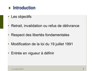 21 octobre 2015 2
Introduction
• Les objectifs
• Retrait, invalidation ou refus de délivrance
• Respect des libertés fondamentales
• Modification de la loi du 19 juillet 1991
• Entrée en vigueur à définir
 