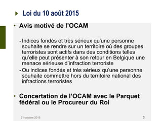 Loi du 10 août 2015
• Avis motivé de l’OCAM
-Indices fondés et très sérieux qu’une personne
souhaite se rendre sur un territoire où des groupes
terroristes sont actifs dans des conditions telles
qu’elle peut présenter à son retour en Belgique une
menace sérieuse d’infraction terroriste
-Ou indices fondés et très sérieux qu’une personne
souhaite commettre hors du territoire national des
infractions terroristes
• Concertation de l’OCAM avec le Parquet
fédéral ou le Procureur du Roi
21 octobre 2015 3
 