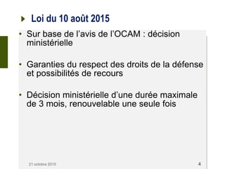 Loi du 10 août 2015
• Sur base de l’avis de l’OCAM : décision
ministérielle
• Garanties du respect des droits de la défense
et possibilités de recours
• Décision ministérielle d’une durée maximale
de 3 mois, renouvelable une seule fois
21 octobre 2015 4
 