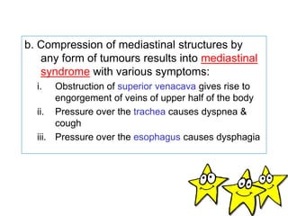 b. Compression of mediastinal structures by
any form of tumours results into mediastinal
syndrome with various symptoms:
i. Obstruction of superior venacava gives rise to
engorgement of veins of upper half of the body
ii. Pressure over the trachea causes dyspnea &
cough
iii. Pressure over the esophagus causes dysphagia
 
