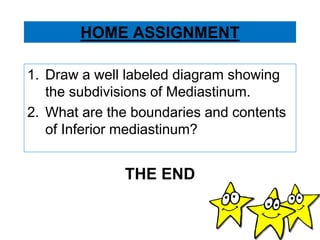 HOME ASSIGNMENT
1. Draw a well labeled diagram showing
the subdivisions of Mediastinum.
2. What are the boundaries and contents
of Inferior mediastinum?
THE END
 