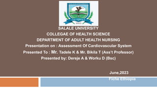 SALALE UNIVERSITY
COLLEGAE OF HEALTH SCIENCE
DEPARTMENT OF ADULT HEALTH NURSING
Presentation on : Assessment Of Cardiovascular System
Presented To : Mr. Tadele K & Mr. Bikila T (Ass’t Professor)
Presented by: Dereje A & Worku D (Bsc)
June,2023
Fiche Ethiopia
 