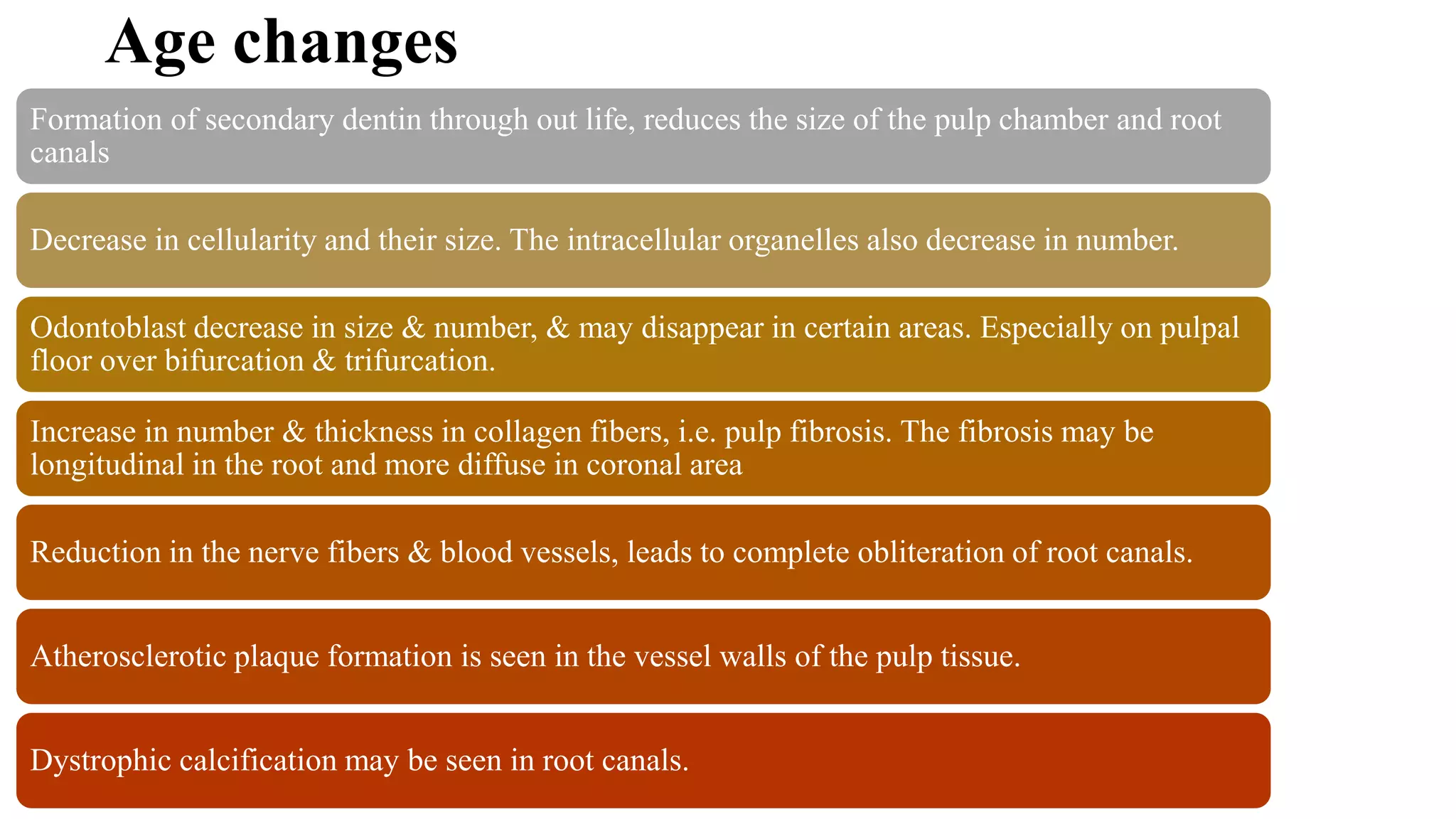 Age changes
Formation of secondary dentin through out life, reduces the size of the pulp chamber and root
canals
Decrease in cellularity and their size. The intracellular organelles also decrease in number.
Odontoblast decrease in size & number, & may disappear in certain areas. Especially on pulpal
floor over bifurcation & trifurcation.
Increase in number & thickness in collagen fibers, i.e. pulp fibrosis. The fibrosis may be
longitudinal in the root and more diffuse in coronal area
Reduction in the nerve fibers & blood vessels, leads to complete obliteration of root canals.
Atherosclerotic plaque formation is seen in the vessel walls of the pulp tissue.
Dystrophic calcification may be seen in root canals.
 