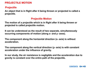 PROJECTILE MOTION
An object that is in flight after it being thrown or projected is called a
projectile.
Projectile
Projectile Motion
The motion of a projectile which is in flight after it being thrown or
projected is called projectile motion.
It can be understood as the result of two separate, simultaneously
occurring components of motion (along x- and y- axes).
The component along the horizontal direction (x- axis) is without
acceleration.
The component along the vertical direction (y- axis) is with constant
acceleration under the influence of gravity.
In our study, the air resistance is negligible and the acceleration due to
gravity is constant over the entire path of the projectile.
CONTENTS
 