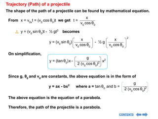Trajectory (Path) of a projectile
The shape of the path of a projectile can be found by mathematical equation.
x = v0x
t = (v0
cos θ0
)t
From we get
v0
cos θ0
x
t =
y = (v0
sin θ0
) - ½ g
v0
cos θ0
x
v0
cos θ0
x 2
On simplification,
y = (tan θ0
) -
x
2 (v0
cos θ0
)2
g
x2
Since g, θ0
and v0
are constants, the above equation is in the form of
y = ax - bx2
where a = tan θ0
and b =
2 (v0
cos θ0
)2
g
The above equation is the equation of a parabola.
Therefore, the path of the projectile is a parabola.
y = (v0
sin θ0
)t - ½ gt2
becomes
CONTENTS
 