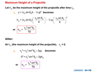 Maximum Height of a Projectile
Let hm
be the maximum height of the projectile after time tm
.
y = (v0
sin θ0
)t - ½ gt2
becomes
hm
= (v0
sin θ0
) - ½ g
2
v0
sin θ0
g
v0
sin θ0
g
or
v0
2
sin2
θ0
2g
hm
=
Aliter:
At hm
(the maximum height of the projectile), vy
= 0.
vy
2
= v0
2
sin2
θ0
– 2gy becomes
02
= v0
2
sin2
θ0
– 2ghm
or
v0
2
sin2
θ0
2g
hm
=
CONTENTS
 