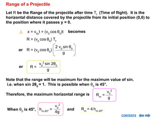 Range of a Projectile
Let R be the Range of the projectile after time Tf
(Time of flight). It is the
horizontal distance covered by the projectile from its initial position (0,0) to
the position where it passes y = 0.
becomes
x = v0x
t = (v0
cos θ0
)t
R = (v0
cos θ0
) Tf
or R = (v0
cos θ0
)
2 v0
sin θ0
g
or
v0
2
sin 2θ0
g
R =
Note that the range will be maximum for the maximum value of sin.
i.e. when sin 2θ0
= 1. This is possible when θ0
is 45°.
v0
2
g
Rm
=
Therefore, the maximum horizontal range is
When θ0
is 45°,
v0
2
4g
hm,45°
= and Rm
= 4 hm,45°
CONTENTS
 