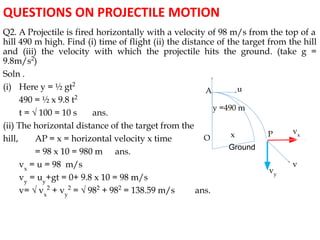 QUESTIONS ON PROJECTILE MOTION
Q2. A Projectile is fired horizontally with a velocity of 98 m/s from the top of a
hill 490 m high. Find (i) time of flight (ii) the distance of the target from the hill
and (iii) the velocity with which the projectile hits the ground. (take g =
9.8m/s2
)
Soln .
(i) Here y = ½ gt2
490 = ½ x 9.8 t2
t = √ 100 = 10 s ans.
(ii) The horizontal distance of the target from the
hill, AP = x = horizontal velocity x time
= 98 x 10 = 980 m ans.
vx
= u = 98 m/s
vy
= uy
+gt = 0+ 9.8 x 10 = 98 m/s
v= √ vx
2
+ vy
2
= √ 982
+ 982
= 138.59 m/s ans.
A
O
Ground
x
y =490 m
v
vy
vx
u
P
 