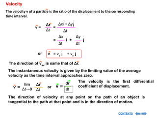 Velocity
The velocity v of a particle is the ratio of the displacement to the corresponding
time interval.
v =
Δt
Δr
=
i
Δx j
+ Δy
Δt
= i
Δx
Δt
j
+
Δy
Δt
or
The direction of vav
is same that of Δr.
The instantaneous velocity is given by the limiting value of the average
velocity as the time interval approaches zero.
v =
Δr
Δt
lim
Δt→0
dr
dt
v =
or
The direction of velocity at any point on the path of an object is
tangential to the path at that point and is in the direction of motion.
i
= vx
v j
+ vy
The velocity is the first differential
coefficient of displacement.
CONTENTS
 