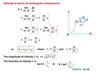 Velocity in terms of rectangular components
v =
Δr
Δt
lim
Δt→0
= i
Δx
Δt
j
+
Δy
Δt
lim
Δt→0
= i
Δx
Δt
+
lim
Δt→0 j
Δy
Δt
lim
Δt→0
= i
dx
dt
j
+
dy
dt
or
dx
dt
vx
=
dy
dt
vy
=
where and
i
= vx
v j
+ vy
The direction of velocity v is
tan θ =
vy
vx
or θ = tan-1
vy
vx
The magnitude of velocity v is v = vx
2
+ vy
2
X
Y
O
i
vx
j
vy
v
P θ
CONTENTS
 