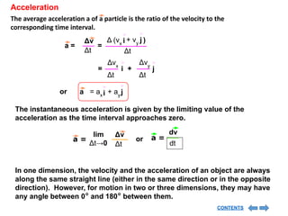 Acceleration
The average acceleration a of a particle is the ratio of the velocity to the
corresponding time interval.
= i
Δvx
Δt
j
+
Δvy
Δt
a =
Δt
Δv
=
Δt
i
Δ (vx
j
+ vy )
i
= ax
a j
+ ay
or
The instantaneous acceleration is given by the limiting value of the
acceleration as the time interval approaches zero.
a =
Δv
Δt
lim
Δt→0
dv
dt
a =
or
In one dimension, the velocity and the acceleration of an object are always
along the same straight line (either in the same direction or in the opposite
direction). However, for motion in two or three dimensions, they may have
any angle between 0° and 180° between them.
CONTENTS
 