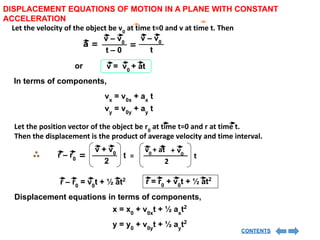 DISPLACEMENT EQUATIONS OF MOTION IN A PLANE WITH CONSTANT
ACCELERATION
Let the velocity of the object be v0
at time t=0 and v at time t. Then
a =
v – v0
t – 0
=
v – v0
t
v = v0
+ at
or
In terms of components,
vx
= v0x
+ ax
t
vy
= v0y
+ ay
t
Let the position vector of the object be r0
at time t=0 and r at time t.
Then the displacement is the product of average velocity and time interval.
t
r – r0
2
v + v0
= t
2
=
v0
v0
+ at +
r – r0
= v0
t + ½ at2 r = r0
+ v0
t + ½ at2
Displacement equations in terms of components,
x = x0
+ v0x
t + ½ ax
t2
y = y0
+ v0y
t + ½ ay
t2
CONTENTS
 