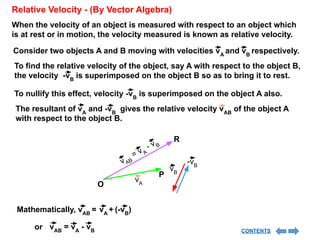 When the velocity of an object is measured with respect to an object which
is at rest or in motion, the velocity measured is known as relative velocity.
Relative Velocity - (By Vector Algebra)
Consider two objects A and B moving with velocities vA
and vB
respectively.
To find the relative velocity of the object, say A with respect to the object B,
the velocity -vB
is superimposed on the object B so as to bring it to rest.
To nullify this effect, velocity -vB
is superimposed on the object A also.
The resultant of vA
and -vB
gives the relative velocity vAB
of the object A
with respect to the object B.
Mathematically, vAB
= vA
+ (-vB
)
vA
vB
P
v AB
= v A
- v B
R
O
-vB
vAB
= vA
- vB
or CONTENTS
 