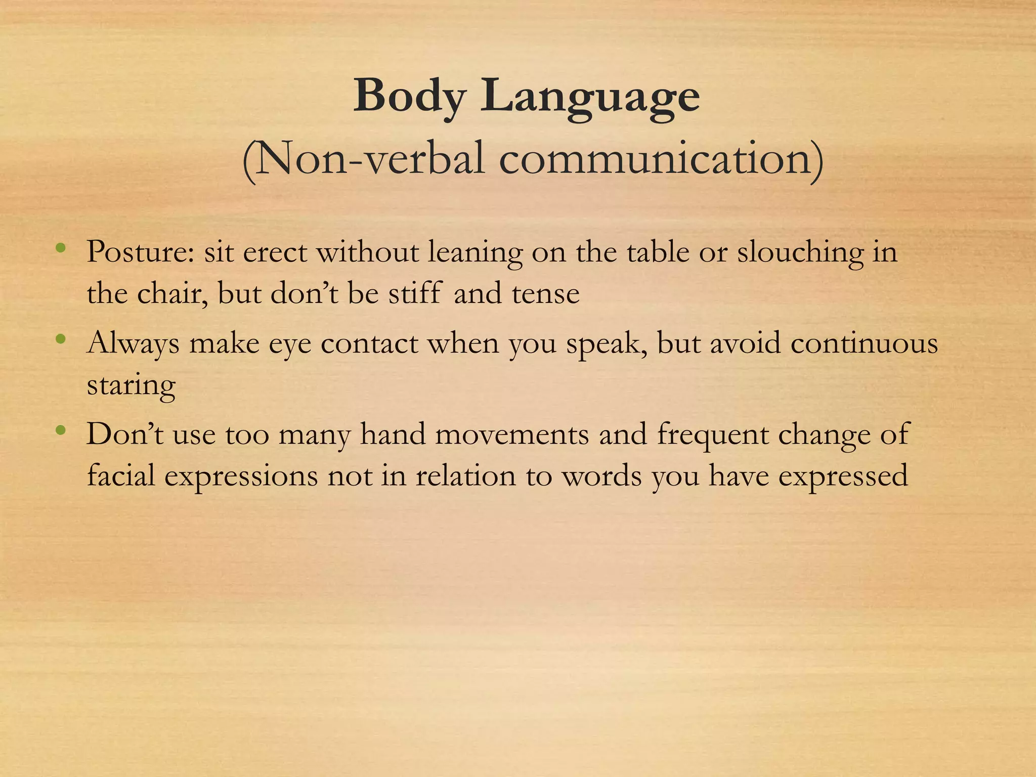 Body Language
(Non-verbal communication)
• Posture: sit erect without leaning on the table or slouching in
the chair, but don’t be stiff and tense
• Always make eye contact when you speak, but avoid continuous
staring
• Don’t use too many hand movements and frequent change of
facial expressions not in relation to words you have expressed
 