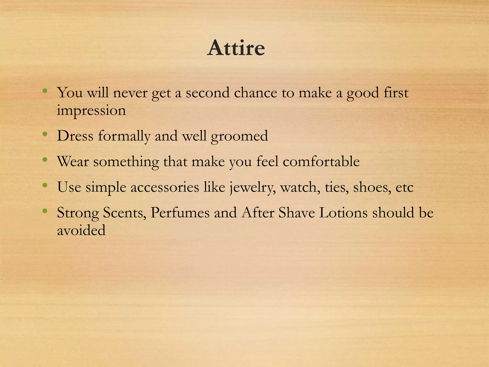 Attire
• You will never get a second chance to make a good first
impression
• Dress formally and well groomed
• Wear something that make you feel comfortable
• Use simple accessories like jewelry, watch, ties, shoes, etc
• Strong Scents, Perfumes and After Shave Lotions should be
avoided
 