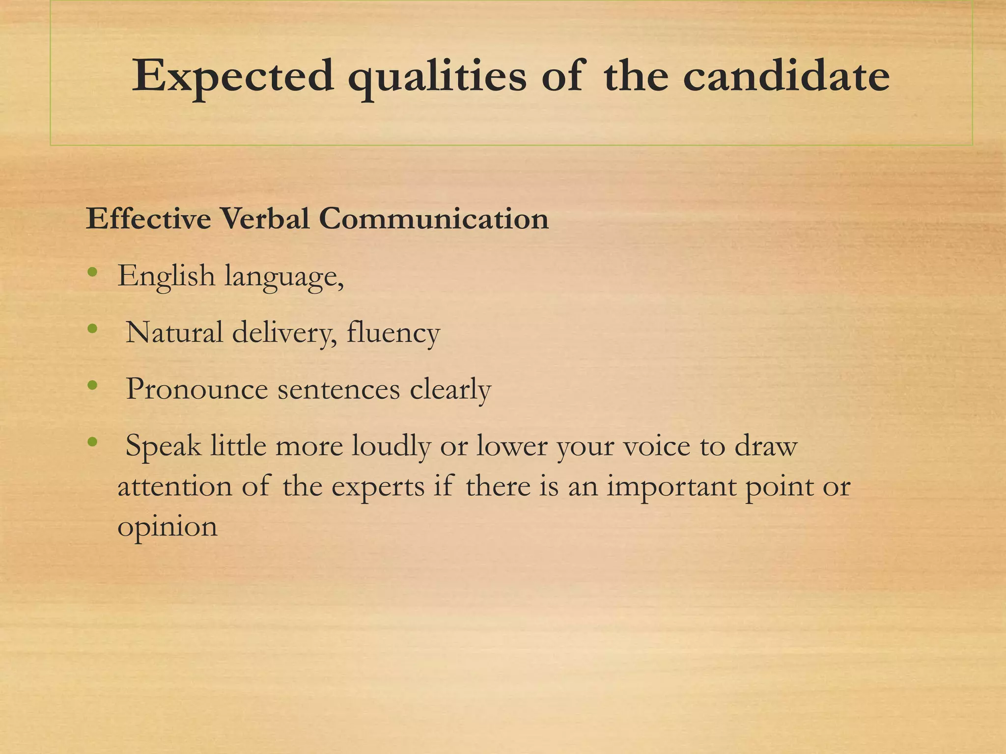 Expected qualities of the candidate
Effective Verbal Communication
• English language,
• Natural delivery, fluency
• Pronounce sentences clearly
• Speak little more loudly or lower your voice to draw
attention of the experts if there is an important point or
opinion
 