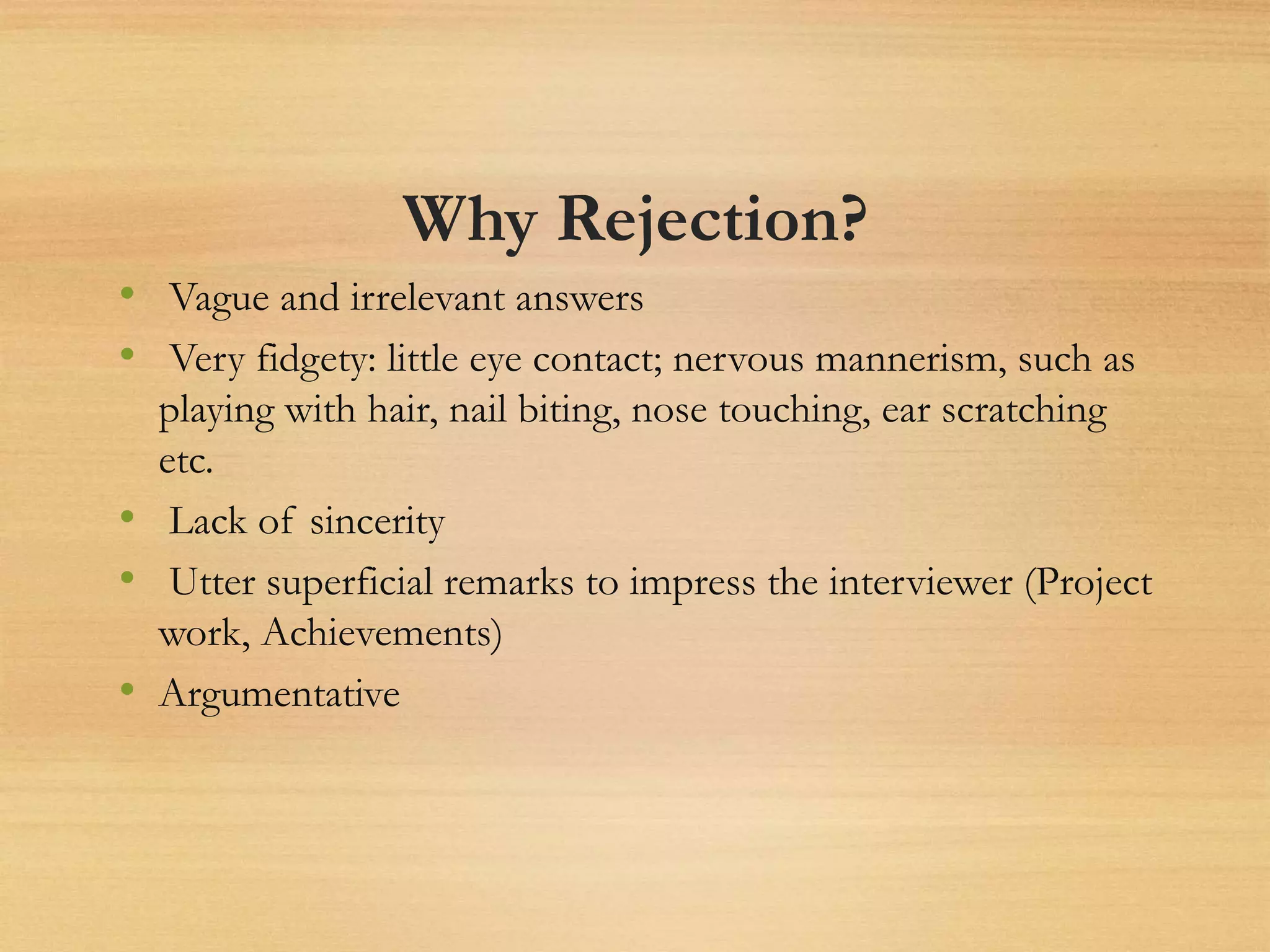 Why Rejection?
• Vague and irrelevant answers
• Very fidgety: little eye contact; nervous mannerism, such as
playing with hair, nail biting, nose touching, ear scratching
etc.
• Lack of sincerity
• Utter superficial remarks to impress the interviewer (Project
work, Achievements)
• Argumentative
 