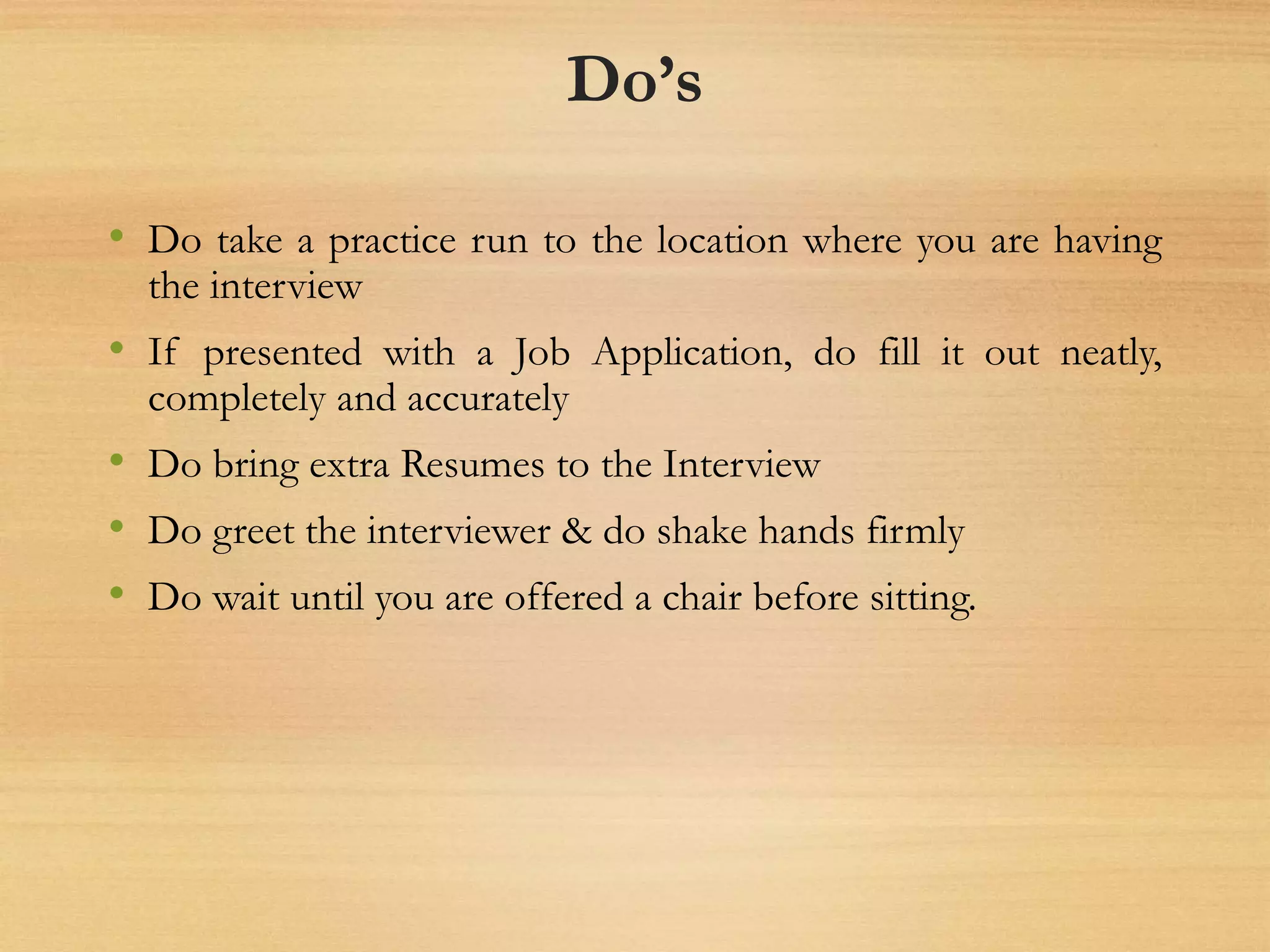Do’s
• Do take a practice run to the location where you are having
the interview
• If presented with a Job Application, do fill it out neatly,
completely and accurately
• Do bring extra Resumes to the Interview
• Do greet the interviewer & do shake hands firmly
• Do wait until you are offered a chair before sitting.
 