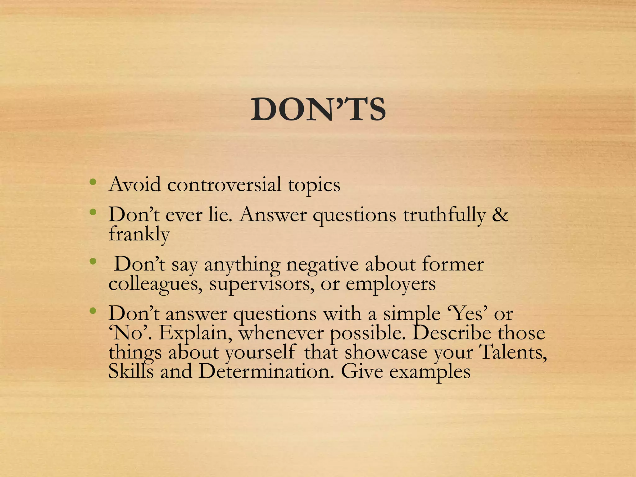 DON’TS
• Avoid controversial topics
• Don’t ever lie. Answer questions truthfully &
frankly
• Don’t say anything negative about former
colleagues, supervisors, or employers
• Don’t answer questions with a simple ‘Yes’ or
‘No’. Explain, whenever possible. Describe those
things about yourself that showcase your Talents,
Skills and Determination. Give examples
 