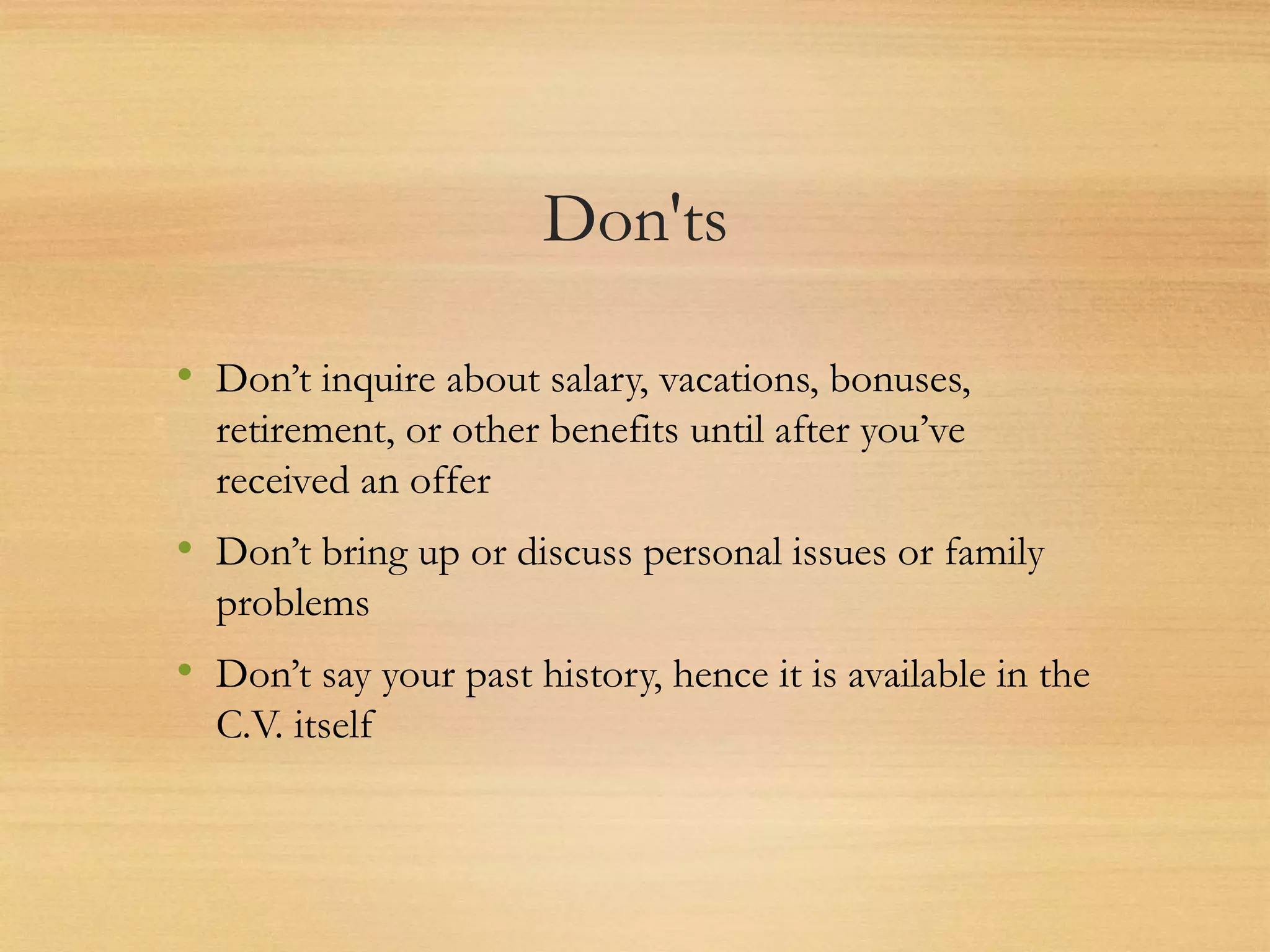 Don'ts
• Don’t inquire about salary, vacations, bonuses,
retirement, or other benefits until after you’ve
received an offer
• Don’t bring up or discuss personal issues or family
problems
• Don’t say your past history, hence it is available in the
C.V. itself
 
