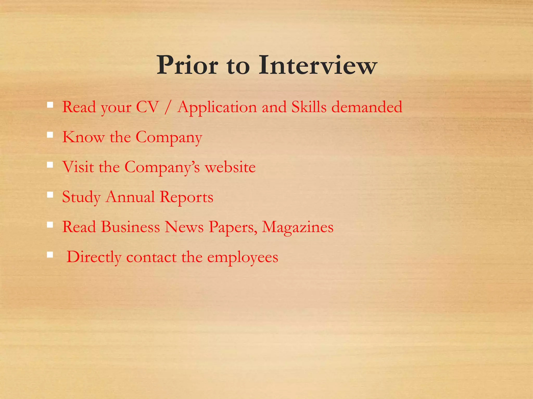 Prior to Interview
 Read your CV / Application and Skills demanded
 Know the Company
 Visit the Company’s website
 Study Annual Reports
 Read Business News Papers, Magazines
 Directly contact the employees
 